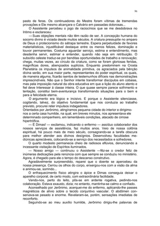 96
pasto de feras. Os continuadores do Mestre foram vítimas de tremendas
provações e Ele mesmo alcançara o Calvário em passadas dolorosas...
O Assistente percebeu o jogo de raciocínios que se me desdobrava no
Intimo e esclareceu:
— Suas objeções mentais não têm razão de ser. A concepção humana do
socorro divino é viciada desde muitos séculos. A criatura pressupõe no amparo
de Deus o protecionismo do sátrapa terrestre. Espera perpetuidade de favores
materialísticos, injustificável destaque entre os menos felizes, dominação e
louvor permanentes. Costuma aguardar serviço, estima e entendimento, mas
desdenha servir, estimar e entender, quando não seja em retribuição. O
subsídio celeste traduz-se por benditas oportunidades de trabalho e renovação;
chega, muitas vezes, ao círculo da criatura, como se foram gloriosas feridas,
magníficas dores, abençoados suplícios. Enquanto predominem na Crosta
Planetária os impulsos de animalidade primitiva, os agraciados pela bênção
divina serão, em sua maior parte, representantes do poder espiritual, os quais,
de maneira alguma, ficarão isentos de testemunhos difíceis nas demonstrações
imprescindíveis. Não que o Senhor intente transformar discípulos em cobaias,
mas pela imposição natural da obra educativa em que a lição do aluno atento e
fiel deve Interessar à classe inteira. O que quase sempre parece sofrimento e
tentação, constitui bem-aventurança transformando situações para o bem e
para a felicidade eterna.
O argumento era lógico e incisivo. E porque o Assistente silenciasse,
cogitando, talvez, do objetivo fundamental que nos conduzia ao trabalho
previsto, procurei reter impulsos indagadores.
Orientados por Jerônimo, atingíramos pequena cidade do interior e dirigimo-
nos a certa casa humilde, na qual, em breves minutos, nos apresentava ele
determinado companheiro, em lamentáveis condições, atacado de cirrose
hipertrófica.
— É Dimas! — exclamou, indicando o enfermo — assíduo colaborador dos
nossos serviços de assistência, faz muitos anos. Veio de nossa colônia
espiritual, há pouco mais de meio século, consagrando-se a tarefa obscura
para melhor atender aos divinos desígnios. Desenvolveu faculdades me-
diúnicas apreciáveis, colocando-se a serviço dos necessitados e sofredores.
O quarto modesto permanecia cheio de radiosos eflúvios, denunciando a
incessante visitação de Espíritos iluminados.
— Nosso amigo — continuou o Assistente —fêz-se o credor feliz de
inúmeras dedicações pela renúncia com que sempre se conduziu no ministério.
Agora, é chegado para ele o tempo do descanso construtivo.
Agradàvelmente surpreendido, reparei que o doente se apercebeu da
nossa presença. Cerrou os olhos do corpo, enxergou-nos com a visão da alma
e animou-se, sorrindo...
O enfraquecimento físico atingira o ápice e Dimas conseguia deixar o
aparelho corporal, de certo modo, com extraordinária facilidade.
Vendo-nos, perto do leito, pôs-se em ardente rogativa, pedindo-nos
colaboração. Estava exausto, dizia; no entanto, mantinha-se calmo e confiado.
Aconselhado por Jerônimo, acerquei-me do enfermo, aplicando-lhe passes
magnéticos de alívio sobre o tecido conjuntivo vascular. O abdômen con-
servava-se pesado e enorme. Revelaram-se, porém, sensações imediatas de
reconforto.
Seguindo-se ao meu auxílio humilde, Jerônimo dirigiu-lhe palavras de
 