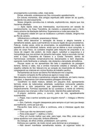 97
encorajamento e prometeu voltar, mais tarde.
Dimas, enlevado, endereçava ao Céu comovedor agradecimento.
Em breves momentos, dois amigos espirituais dele vieram ter ao quarto,
saudando-nos atenciosamente.
Nosso dirigente convidou-nos à retirada, explicando-nos, depois que nos
haviamos afastado:
— Após rápida visita aos Interessados, reuni-los-emos em sessão de
esclarecimento, na Casa Transitória, de maneira a prepará-los para o fenô-
meno próximo da libertação definitiva. Esperaremos a noite para esse fim.
Da pequena cidade em que se localizava o primeiro visitado, dirigimo-nos
ao Rio de Janeiro.
Utilizávamos a volitação, prazerosos e felizes.
Muito difícil descrever a sensação de leveza e alegria inerente a
semelhante estado, após a permanência na escura região de que procediamos.
Fala-se, muitas vezes, entre os encarnados, na possibilidade da criação do
aparelho de vôo individual; todavia, ainda que se efetive a nova conquista, o
peso do corpo físico, os cuidados exigidos pela máquina de propulsão e os
riscos de viagem não podem, de modo algum, substituir a segurança e a
tranquilidade que nos enchem de tamanho bem-estar. Após a excursão normal,
entre a Casa Transitória de Fabiano e a Crosta Terrestre, dentro de
harmoniosas condições conservávamo-nos descansados e bem dispostos,
operando muito fàcilmente a volitação, não obstante a densidade atmosférica.
Poucas vezes se me apresentara tão belo o espetáculo da paisagem
terrena. Serras e vales, rios e arrolos marcando cidades e vilarejos, sob o
espelho rutilante do Sol, falavam-me ao coração da misericórdia do Altíssimo
congregando as criaturas em ninhos floridos de trabalho pacifico.
Pensamentos de louvor ao Eterno Pai felicitavam-me o espírito.
O casario compacto do Rio achava-se agora à nossa vista.
Não decorreu muito tempo e penetramos singular residência, em bairro menos
populoso, e deparamos com enternecedora paisagem doméstica.
Cavalheiro na idade madura, deitado em pequeno divã, apresentando
terríveis sinais de tuberculose adiantada, sustentava comovente palestra,
dirigindo-se a dois pequeninos que aparentavam seis e oito anos,
respectivamente. Formosa expressão de luz aureolava a mente do enfermo,
que pousava nas crianças o olhar muito lúcido, falando-lhes paternalmente.
O próprio Jerônimo parou, a ouvi-lo, junto de nós, agradàvelmente
surpreendido.
— Papai, mas o senhor acredita que ninguém morre? — Indagou o filhinho
mais velho.
— Sim, Carlindo, ninguém desaparece para sempre e é por isso que desejo
aconselhá-los, como pai que sou.
Fêz-se-lhe mais terno o olhar e continuou, ante o interesse agudo dos
meninos:
— Creio que não me demorarei a partir...
— Para onde papai? — atalhou o menor.
— Para um mundo melhor que este, para lugar, meu filho, onde seu pai
possa ajudá-los num corpo são, embora diferente.
As crianças, de olhos úmidos, protestaram, com carinho.
Esforçou-se o genitor, de modo visível, para dominar-se e prosseguiu:
— Não devem manifestar semelhantes receios. Já organizei todos os
 
