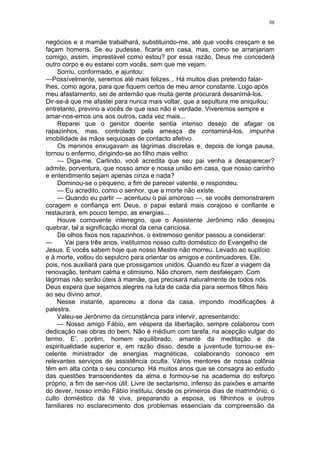 98
negócios e a mamãe trabalhará, substituindo-me, até que vocês cresçam e se
façam homens. Se eu pudesse, ficaria em casa, mas, como se arranjariam
comigo, assim, imprestável como estou? por essa razão, Deus me concederá
outro corpo e eu estarei com vocês, sem que me vejam.
Sorriu, conformado, e ajuntou:
—Possívelmente, seremos até mais felizes... Há muitos dias pretendo falar-
lhes, como agora, para que fiquem certos de meu amor constante. Logo após
meu afastamento, sei de antemão que muita gente procurará desanimá-los.
Dir-se-á que me afastei para nunca mais voltar, que a sepultura me aniquilou;
entretanto, previno a vocês de que isso não é verdade. Viveremos sempre e
amar-nos-emos uns aos outros, cada vez mais...
Reparei que o genitor doente sentia intenso desejo de afagar os
rapazinhos, mas, controlado pela ameaça de contaminá-los, impunha
imobilidade às mãos sequiosas de contacto afetivo.
Os meninos enxugavam as lágrimas discretas e, depois de longa pausa,
tornou o enfermo, dirigindo-se ao filho mais velho:
— Diga-me, Carlindo, você acredita que seu pai venha a desaparecer?
admite, porventura, que nosso amor e nossa união em casa, que nosso carinho
e entendimento sejam apenas cinza e nada?
Dominou-se o pequeno, a fim de parecer valente, e respondeu:
— Eu acredito, como o senhor, que a morte não existe.
— Quando eu partir — acentuou o pai amoroso —, se vocês demonstrarem
coragem e confiança em Deus, o papai estará mais corajoso e confiante e
restaurará, em pouco tempo, as energias...
Houve comovente interregno, que o Assistente Jerônimo não desejou
quebrar, tal a significação moral da cena cariciosa.
De olhos fixos nos rapazinhos, o extremoso genitor passou a considerar:
— Vai para três anos, instituimos nosso culto doméstico do Evangelho de
Jesus. E vocês sabem hoje que nosso Mestre não morreu. Levado ao suplício
e à morte, voltou do sepulcro para orientar os amigos e continuadores. Ele,
pois, nos auxiliará para que prossigamos unidos. Quando eu fizer a viagem da
renovação, tenham calma e otimismo. Não chorem, nem desfaleçam. Com
lágrimas não serão úteis à mamãe, que precisará naturalmente de todos nós.
Deus espera que sejamos alegres na luta de cada dia para sermos filhos fiéis
ao seu divino amor.
Nesse instante, apareceu a dona da casa, impondo modificações à
palestra.
Valeu-se Jerônimo da circunstância para intervir, apresentando:
— Nosso amigo Fábio, em véspera da libertação, sempre colaborou com
dedicação nas obras do bem. Não é médium com tarefa, na acepção vulgar do
termo. E’, porém, homem equilibrado, amante da meditação e da
espiritualidade superior e, em razão disso, desde a juventude tornou-se ex-
celente ministrador de energias magnéticas, colaborando conosco em
relevantes serviços de assistência oculta. Vários mentores de nossa colônia
têm em alta conta o seu concurso. Há muitos anos que se consagra ao estudo
das questões transcendentes da alma e formou-se na academia do esforço
próprio, a fim de ser-nos útil. Livre de sectarismo, infenso às paixões e amante
do dever, nosso irmão Fábio instituiu, desde os primeiros dias de matrimônio, o
culto doméstico da fé viva, preparando a esposa, os filhinhos e outros
familiares no esclarecimento dos problemas essenciais da compreensão da
 
