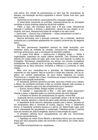 99
vida eterna. Em virtude da perseverança no bem que lhe caracterizou as
atitudes, sua libertação ser-lhe-á agradável e natural. Soube viver bem, para
bem morrer.
Aproximei-me do enfermo, perscrutando-lhe a situação orgânica.
A tuberculose minara-lhe os pulmões, impressionando-me as formações
cavitárias e outros sintomas clássicos da terrível moléstia.
Fábio, a rigor, não precisava apoio para a fé que nutria. Revelava-se
tranquilo e confiante, e embora o abatimento, natural em seu estado, ia en-
sinando, aos seus, inesquecíveis lições de coragem e de valor moral.
— Vamo-nos! — chamou-nos o Assistente — nosso companheiro vai bem e
dispensa-nos de maior colaboração.
Saímos admirados com o exemplo entrevisto. Dai a instantes, Jerônimo
conduzia-nos a confortável apartamento em moderno arranha-céu de elegante
bairro.
Entramos.
No leito, permanecia respeitável senhora de idade avançada, com
evidentes sinais de moléstia do coração. Cercavam-na, atenciosas, duas
senhoras ainda jovens, que a cumulavam de discretos cuidados.
— É nossa irmã Albina — explicou-nos o dirigente amigo —‘ filiada a
organizações superiores de nossa colônia espiritual. Tem inúmeros admi-
radores em nossa esfera de ação, pelo muito que vem fazendo na esfera do
Evangelho. Permanece, presentemente, em serviço nos círculos evangélicos
protestantes. Fêz profissão de fé na Igreja Presbiteriana e, viúva desde cedo,
consagrou-se ao labor educativo, formando a infância e a juventude no ideal
cristão.
Mais uma vez, maravilhou-me a grandeza da fraternidade legítima,
imperante na vida superior. Não se buscava o rótulo das criaturas, não se co-
gitava, em sentido particularista, de seus títulos religiosos ou sociais.
Procurava-se o coração fiel a Deus, ministrava-se amparo reconfortador, sem
qualquer preocupação exclusivista.
O Assistente Jerônimo aproximou-se dela, tocou-lhe a fronte com a destra,
e Albina, de semblante iluminado e feliz ao contacto daquela mão bondosa e
acariciante, exclamou para uma das companheiras que a assistiam:
— Eunice, dá-me a Bíblia. Desejo meditar um pouco.
— Ó mamãe! — respondeu-lhe a filha — não será melhor descansar?
Graças a Jesus, a dispnéia cedeu e a senhora parece tão bem disposta!
— A Palavra do Senhor dá contentamento ao espírito, minha filha!
Suplicante ternura acompanhou-lhe a expressão verbal, e de tal modo que
Eunice. vencida, apanhou o volume de sobre vasta cômoda e entregou-lho.
A respeitável anciã assumiu adequada posição para a leitura, recostou-se
em travesseiros altos e, tomando os óculos, segurou, firme, o Testamento
Divino. O Assistente Jerônimo ajudou-a a abri-lo, em determinado lugar, sem
que a interessada lhe percebesse a cooperação. Patenteou-se-lhe o capítulo
onze da narrativa de João Evangelista, alusivo à ressurreição de Lázaro.
A simpática velhinha leu-o, pausadamente, em alta voz. Terminando,
exclamou comovidamente:
— Agradeço ao nosso Divino Mestre a alentadora leitura que nos mandou.
Praza aos céus possamos todas nós encontrar a vida eterna, em Cristo Jesus!
Assim seja.
As filhas acompanhavam-na, respeitosas.
 