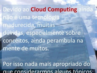 Devido ao Cloud Computing ainda não é uma tecnologia madurecida, muitas dúvidas, especialmente sobre conceitos, ainda perambula na mente de muitos. Por isso nada mais apropriado do que considerarmos alguns tópicos: