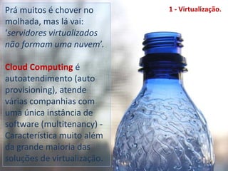 Prá muitos é chover no molhada, mas lá vai: ‘servidores virtualizados não formam uma nuvem’.Cloud Computing é autoatendimento (auto provisioning), atende várias companhias com uma única instância de software (multitenancy) - Característica muito além da grande maioria das soluções de virtualização. 1 - Virtualização.