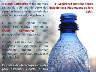 A Cloud Computing é tão ou mais segura do que  grande parte dos sistemas instalados na maioria das companhias ao redor do planeta. E isso é um grande contra-senso, pois muitos resistem à Cloud Computing por  preocupações com segurança. Projetar sistemas com base em requisitos de segurança é tão importante quanto desenhar projetos com requisitos de dados e de aplicações.Cercadas das tecnologias corretas para estender suporte a tais requisitos.4 - Segurança continua sendo lição de casa (Nas nuvens ou fora dela).