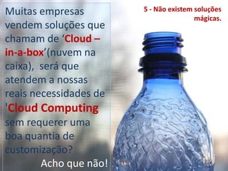 Muitas empresas vendem soluções que chamam de ‘Cloud –in-a-box’(nuvem na caixa),  será que atendem a nossas reais necessidades de 'Cloud Computing sem requerer uma boa quantia de customização?Acho que não!5 - Não existem soluções mágicas.
