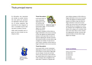 Título principal interno


As informações mais importantes           Título Secundário                                   esse molestie consequat, vel illum dolore eu
são incluídas nos painéis internos.       Lorem ipsum dolor sit                               feugiat nulla facilisis at vero eros et accumsan
Use esses painéis para apresentar         amet, consectetuer                                  et iusto odio dignissim qui blandit praesent
sua organização e descrever produ-        adipiscing elit, sed di-                            luptatum zzril delenit au gue duis dolore te
tos ou serviços específicos. Este         em nonummy nibh                                     feugat nulla facilisi. Ut wisi enim ad minim
                                          euismod tincidunt ut Legenda da imagem ou           veniam, quis nostrud exerci taion ullamcorper
texto deve ser curto e despertar no
                                          lacreet dolore magna do elemento gráfico.           suscipit lobortis nisl ut aliquip ex en commo-
leitor a curiosidade de querer saber
                                          aliguam erat volutpat.                              do consequat. Duis te feugifacilisi per suscipit
mais sobre o produto ou serviço.
                                          Ut wisis enim ad mi-                                lobortis nisl ut aliquip ex en commodo conse-
Utilize títulos secundários para or-                                                          quat. Lorem ipsum dolor sit amet, consecte-
                                          nim veniam, consequat, vel illum dolore eu
ganizar seu texto e facilitar sua visu-                                                       tuer adipiscing elit, sed diem nonummy nibh
                                          feugiat nulla facilisis at vero eros et accumsan
alização ao leitor.                       et iusto odio dignissim qui blandit praesent        euismod tincidunt ut lacreet dolore magna
                                          luptatum. Lorem ipsum dolor sit amet, con-          aliguam erat volutpat.
                                          sectetuer adipiscing elit, sed diem nonummy
                                          nibh euismod tincidunt ut lacreet dolore mag-
                                          na aliguam erat volutpat. Ut wisis enim ad
                                          minim veniam, consequat, vel illum dolore eu
                                          feugiat nulla facilisis at vero eros et accumsan.

                                          Título Secundário
                                          Lorem ipsum dolor sit amet, consectetuer
                                                                                              NOME DA EMPRESA
                                          adipiscing elit, sed diem nonummy nibh euis-
                                          mod tincidunt ut lacreet dolore magna aligu-        Endereço comercial principal
                                                                                              Seu endereço linha 2
                                          am erat volutpat. Ut wisis enim ad minim
                                                                                              Seu endereço linha 3
                                          veniam, quis nostrud exerci tution ullamcor-        Seu endereço linha 4
                                          per suscipit lobortis nisl ut aliquip ex ea com-    Tel: 55-555-5555
                      Legenda da ima-
                      gem ou do elemen-   modo consequat. Duis te feugifacilisi. Duis         Fax: 55-555-5555
                                          autem dolor in hendrerit in vulputate velit         Email: nome@example.com
                      to gráfico.
 