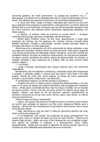 10
aventuras galantes, de modo permanente, na posição de cavalheiro rico e
desocupado, quis desforrar-se, estabelecendo para si mesma desordenado culto ao
prazer, mal sabendo que apenas se transviava, em lamentáveis desequilíbrios.
    — E meus dois filhos, Jorge e Ernesto, ludibriados pelo fascínio do ouro com
que o padrasto lhes comprava a subserviência, enlouqueceram no mesmo delírio do
dinheiro fácil e se animalizaram a tal ponto que nem de leve guardam qualquer traço
de minha memória, não obstante serem atualmente negociantes abastados, em
idade madura...
    — A esposa, no entanto, ainda se encontra no mundo físico? — arrisquei,
cortando a pausa longa, para que a explicação não esmorecesse.
    — Minha pobre Enedina voltou, há dez anos, abandonando o corpo pela
imposição da icterícia, que lhe apareceu por verdugo invisível, evocado pelas
bebidas alcoólicas. Fitando-a, edemaciada, vencida, ensaiei alarmado todos os
processos de socorro à minha disposição...
    Atemorizava-me a perspectiva de vê-la escravizada às forças aviltantes a que
se jungira sem perceber; ansiava retê-la no corpo de carne, como quem resguarda
uma criança inconsciente em disfarçado refúgio. Entretanto, ai de mim! Colhida por
entidades infelizes, às quais se consorciou levianamente, em vão procurei estender-
lhe algum consolo, porqüanto ela mesma, depois de desencarnada, se compraz na
viciação, tentando a fuga impossível de si própria. Não há outro recurso senão
esperar, esperar...
    — E os filhos?
    — Jorge e Ernesto, hipnotizados pela riqueza material, para mim fizeram-se
inabordáveis.
    Mentalmente, não me registram a lembrança. Intentando captar-lhes cooperação
e simpatia, o padrasto chegou a insinuar que não seriam meus filhos e sim dele
próprio, através de união com minha esposa. ao tempo de minha experiência
terrestre, o que Enedina, infelizmente, não desmentiu...
     O companheiro esboçou um sorriso amarelo e considerou:
     — Imagine! Na carne, o medo é comum, àfrente dos desencarnados e, em meu
caso, fui eu quem se afastou do ambiente doméstico, sob sensações de insopitável
horror... Ainda assim, a bondade de Deus não me arrojou à solidão, em se tratando
da ternura familiar. Tenho uma filha de quem jamais me separei pelos laços do
espírito... Beatriz, que deixei na flor da meninice, suportou pacientemente as
afrontas e conservou-se fiel ao meu nome. Somos, assim, duas almas, na mesma
faixa de entendimento...
     Pedro enxugou os olhos e acrescentou:
     — Agora, com quase meio século de existência entre os homens, presa embora
ao carinho que consagra ao esposo e ao filho único, prepara-se Beatriz para o
regresso... Minha filha vem atravessando os derradeiros dias terrenos, com o corpo
torturado pelo câncer...
     — Mas, atormenta-se você por isso? A idéia do reencontro pacífico não será,
antes, motivo para alegrar-se?
     — E os problemas, meu amigo? Os problemas do grupo consangüíneo? Por
muitos anos, estive à margem de todas as tricas do navio familiar... Fizera-me ao
oceano largo da vida... Agora, por amor à filha inesquecível, sou compelido a topar,
com espírito de caridade, a irreflexão e o descaramento. Estou inapto,
desambientado... Desde que me postei à cabeceira da doente querida, vejo-me na
condição do aluno debilitado pela expectativa de erros constantes..
 