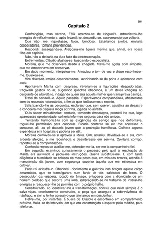104
                                 Capítulo 2
     Confrangido, mas sereno, Félix acercou-se de Nogueira, administrou-lhe
energias de refazimento e, após levantá-lo, despediu-se, asseverando que voltaria.
     Que não me inquietasse, falou, bondoso. Estaríamos juntos, enviaria
cooperadores, tomaria providências.
     Respondi, sossegando-o. Afeiçoara-me àquela menina que, afinal, era nossa
filha em espírito.
     Não, não a deixaria na dura fase da desencarnação.
     Entrementes, Cláudio afastou-se, buscando o especialista.
     Moreira, que me observava desde a chegada, fitava-me agora com simpatia,
que me empenhava em conservar.
     Em dado momento, interpelou-me. Amaciou o tom de voz e disse reconhecer-
me. Queixou-se.
     Vira diversos irmãos desencarnados, avizinhando-se da porta e acenando com
asco.
     Apontavam Marita com desprezo, referiam-se a figurações despudoradas,
traçavam gestos no ar, sugerindo quadros obscenos, e um deles chegara ao
desplante de abordá-lo, indagando quem era aquela mulher que transpirava carniça.
     Tratei de consolá-lo. Aquilo passaria. Esperávamos companheiros, abastecidos
com os recursos necessários, a fim de que isolássemos o recinto.
     Satisfazendo-lhe as perguntas, esclareci que, sem querer, assistira ao desastre
e condoera-me daquela moça sozinha, jogada no asfalto.
     Quis saber minudências; contudo, temendo émbaraços, prometi-lhe que, logo
aparecesse oportunidade, colheria informes seguros para nós ambos.
     Tentando harmonizá-lo com as exigências do serviço que nos defrontava,
roguei-lhe permissão para cooperar. Ficaria contente se ele me aceitasse o
concurso, ali, ao pé daquela jovem que a provação humilhava. Colhera alguma
experiência em hospitais e poderia ser útil.
     Moreira comoveu-se e aprovou a idéia. Sim, aclarou, devotava-se a ela, com
ardente afeição, e me reconhecia o desinteresse em servi-la. Contaria comigo,
reportou-se a compensações.
     Conhecia meios de auxiliar-me, defender-me-ia, ser-me-ia companheiro fiel.
     Em seguida, examinou curiosamente o processo pelo qual a respiração de
Marita era auxiliada e pediu-me instruções. Queria substituir-me. E com tanta
diligência e humildade se colocou no meu posto que, em minutos breves, atendia à
manutenção da jovem, com segurança superior àquela que me esforçava em
cultivar.
     Procurei adestrá-lo. Obedeceu docilmente e guardou nos braços aquele corpo
amarrotado, que se transfigurara num fardo de dor, salpicado de fezes. O
perseguidor da véspera, tocado no âmago, enlaçou-a com a dignidade de um
homem piedoso que socorre uma irmã, empregando-se no trabalho de instilar-lhe
energias e reaquecer-lhe os pulmões com o próprio hálito.
     Sensibilizado, ao identificar-lhe a transformação, concluí que nem sempre é o
salva-vidas, tecnicamente construído, a peça que assegura a sobrevivência do
náufrago, e sim o lenho agressivo que teimamos em desdenhar.
     Retirei-me, por instantes, à busca de Cláudio e encontrei-o em compartimento
próximo. Valia-se do intervalo, em que era constrangido a esperar pelo médico, para
telefonar.
 