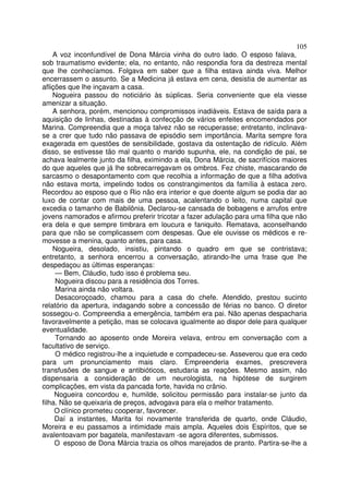 105
    A voz inconfundível de Dona Márcia vinha do outro lado. O esposo falava,
sob traumatismo evidente; ela, no entanto, não respondia fora da destreza mental
que lhe conhecíamos. Folgava em saber que a filha estava ainda viva. Melhor
encerrassem o assunto. Se a Medicina já estava em cena, desistia de aumentar as
aflições que lhe inçavam a casa.
    Nogueira passou do noticiário às súplicas. Seria conveniente que ela viesse
amenizar a situação.
    A senhora, porém, mencionou compromissos inadiáveis. Estava de saída para a
aquisição de linhas, destinadas à confecção de vários enfeites encomendados por
Marina. Compreendia que a moça talvez não se recuperasse; entretanto, inclinava-
se a crer que tudo não passava de episódio sem importância. Marita sempre fora
exagerada em questões de sensibilidade, gostava da ostentação de ridículo. Além
disso, se estivesse tão mal quanto o marido supunha, ele, na condição de pai, se
achava lealmente junto da filha, eximindo a ela, Dona Márcia, de sacrifícios maiores
do que aqueles que já lhe sobrecarregavam os ombros. Fez chiste, mascarando de
sarcasmo o desapontamento com que recolhia a informação de que a filha adotiva
não estava morta, impelindo todos os constrangimentos da família à estaca zero.
Recordou ao esposo que o Rio não era interior e que doente algum se podia dar ao
luxo de contar com mais de uma pessoa, acalentando o leito, numa capital que
excedia o tamanho de Babilônia. Declarou-se cansada de bobagens e arrufos entre
jovens namorados e afirmou preferir tricotar a fazer adulação para uma filha que não
era dela e que sempre timbrara em loucura e faniquito. Rematava, aconselhando
para que não se complicassem com despesas. Que ele ouvisse os médicos e re-
movesse a menina, quanto antes, para casa.
    Nogueira, desolado, insistiu, pintando o quadro em que se contristava;
entretanto, a senhora encerrou a conversação, atirando-lhe uma frase que lhe
despedaçou as últimas esperanças:
     — Bem, Cláudio, tudo isso é problema seu.
     Nogueira discou para a residência dos Torres.
     Marina ainda não voltara.
     Desacoroçoado, chamou para a casa do chefe. Atendido, prestou sucinto
relatório da apertura, indagando sobre a concessão de férias no banco. O diretor
sossegou-o. Compreendia a emergência, também era pai. Não apenas despacharia
favoravelmente a petição, mas se colocava igualmente ao dispor dele para qualquer
eventualidade.
     Tornando ao aposento onde Moreira velava, entrou em conversação com a
facultativo de serviço.
     O médico registrou-lhe a inquietude e compadeceu-se. Asseverou que era cedo
para um pronunciamento mais claro. Empreenderia exames, prescrevera
transfusões de sangue e antibióticos, estudaria as reações. Mesmo assim, não
dispensaria a consideração de um neurologista, na hipótese de surgirem
complicações, em vista da pancada forte, havida no crânio.
     Nogueira concordou e, humilde, solicitou permissão para instalar-se junto da
filha. Não se queixaria de preços, advogava para ela o melhor tratamento.
     O clínico prometeu cooperar, favorecer.
     Daí a instantes, Marita foi novamente transferida de quarto, onde Cláudio,
Moreira e eu passamos a intimidade mais ampla. Aqueles dois Espíritos, que se
avalentoavam por bagatela, manifestavam -se agora diferentes, submissos.
     O esposo de Dona Márcia trazia os olhos marejados de pranto. Partira-se-lhe a
 
