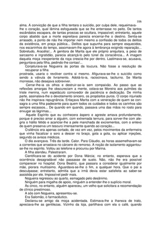 106
alma. A convicção de que a filha tentara o suicídio, por culpa dele, requeimava-
lhe o coração, qual lâmina esfogueada que se lhe enterrasse no peito. De tantos
escândalos escapara, de tantas proezas se ocultara, impassível; entretanto, aquele
corpo abatido que a morte espreitava parecia encerrar-lhe o destino. Sentia-se
arrasado, a ponto de não lhe importar nem mesmo a confissão de todos os delitos
da existência, em praça pública... Delitos que supunha para sempre esquecidos,
nos escaninhos do tempo, assomavam-lhe agora à lembrança exigindo reparação...
Sobretudo, Aracélia!... A genitora de Marita que ele próprio aniquilara, a peso de
sarcasmo e ingratidão, parecia alcançá-lo pelo túnel da consciência... A imagem
daquela moça inexperiente da roça crescia-lhe por dentro. Lastimava-se, acusava,
perguntava pela filha, pedindo-lhe contas!...
     Conjeturava-se Nogueira às portas da loucura. Não fosse a resolução de
     recuperar a filha
prostrada, usaria o revólver contra si mesmo. Afigurava-se-lhe o suicídio como
sendo a válvula de livramento. Adotá-lo-ia, raciocinava, taciturno. Se Marita
morresse, não desejava sobreviver.
      Cerrar-lhe-ia os olhos e destruir-se-ia sem compaixão. Ao passo que as
reflexões amargas lhe obscureciam a mente, colava-se Moreira aos pulmões da
triste menina, num espetáculo comovedor de paciência e dedicação. De minha
parte, assinalava-lhe o devotamento sincero, os propósitos puros. O corpo injuriado
não lhe inspirava repugnância. Enlaçava Marita com a veneração de quem se con-
sagra a uma filha padecente para quem todos os cuidados e todos os carinhos são
sempre escassos... De quando em quando, passava uma das mãos no rosto para
enxugar as lágrimas...
      Aquele Espírito que eu conhecera áspero e agreste amava profundamente,
porque é preciso amar a alguém, com extremada ternura, para sorver-lhe com ale-
gria o hálito fétido e acariciar-lhe a pele manchada de excrementos, com o enlevo
de quem preserva um tesouro imensamente querido ao coração...
     O silêncio era apenas cortado, de vez em vez, pelos movimentos da enfermeira
que vinha fiscalizar o soro a descer no braço, gota a gota, ou aplicar injeções,
segundo os avisos médicos.
     O dia avançava. Três da tarde. Calor. Para Cláudio, as horas assemelhavam-se
a correntes que arrastava no cárcere do remorso. A noção de isolamento agigantou-
se-lhe no espírito. Voltou ao telefone e procurou por Marina.
     A filha atendeu. Palestraram.
     Cientificara-se do acidente por Dona Márcia; no entanto, esperava que a
ocorrência desagradável não passasse de susto. Não, não lhe era possível
comparecer no hospital. Dona Beatriz, que passara a considerar igualmente por
mãe, piorara muitíssimo. Aguardava-se-lhe o fim, a qualquer hora. Que o pai a
desculpasse; entretanto, admitia que a irmã devia estar satisfeita ao saber-se
assistida por ele. Impossível pedir mais.
     Nogueira regressou ao quarto, esmagado pelo desânimo.
     Ninguém para migalha de apoio, ninguém a entender-lhe o suplício moral.
     Às cinco, no entanto, alguém apareceu, um velho que solicitara a recomendação
de clínico prestimoso.
     A sós com Nogueira, apresentou-se.
     Era Salomão, o farmacêutico.
     Declarou-se amigo da moça acidentada. Estimava-lhe a lhaneza de trato,
apreciava-lhe as gentilezas. Vizinho da loja, partilhava com ela o café, quando
 