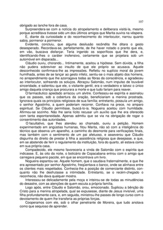 107
obrigado ao lanche fora de casa.
     Surpreendera-se com a notícia do atropelamento e deliberara visitá-la, mesmo
porque acreditava tivesse sido um dos últimos amigos que Marita ouvira na véspera.
     E, diante da curiosidade e do reconhecimento do interlocutor, narrou quanto
sabia, pormenor a pormenor.
     Evidente, concluiu, que alguma desilusão recôndita lhe ditara o gesto
desesperado. Recordava-se, perfeitamente, de lhe haver notado o pranto que ela,
em vão, buscava disfarçar. Teria ingerido os soporíficos que lhe dera, e,
identificando-lhes o caráter inofensivo, certamente que se projetara sob um
automóvel em disparada...
     Cláudio ouviu, chorando... Intimamente, aceitou a hipótese. Sem dúvida, a filha
não pudera sobreviver ao insulto de que ele próprio se acusava. Aquele
desconhecido confirmava-lhe as impressões. Refletiu no suplício moral da jovem
humilhada, antes de se lançar ao gesto infeliz, sentiu-se o mais abjeto dos homens,
no arrependimento que lhe azorragava todas as fibras da consciência, e agradeceu
ao interlocutor, sofreando os soluços. Abraçou Salomão, num impulso de louvável
sinceridade, e salientou que ele, o visitante gentil, era o verdadeiro e talvez o único
amigo daquela criança que procurara a morte e que tudo fariam para reaver.
     O farmacêutico apiedado arriscou um alvitre. Confessou-se espírita e assinalou
que os passes, sob a cobertura da oração, beneficiariam a menina prostrada.
Ignorava quais os princípios religiosos de sua família; entretanto, possuía um amigo,
o senhor Agostinho, a quem poderiam recorrer. Confiava na prece, no amparo
espiritual. Se Cláudio permitisse, buscá-lo-ia. Nogueira aceitou com humildade.
Afirmou-se sozinho. Não lhe seria lícito recusar um auxílio que lhe era oferecido
com tanta espontaneidade. Apenas admitiu que se via na obrigação de rogar o
consentimento das autoridades.
      O facultativo, que lhes atendeu ao chamado, ouviu a petição. Homem
experimentado em angústias humanas, fitou Marita, não só com a inteligência do
técnico que observa um aparelho, a caminho do desmonte para verificações finais,
mas também com o sentimento de um pai afetuoso, e asseverou que Cláudio
dispunha do direito de prestar à filha a assistência religiosa que desejasse, e que,
em se abstendo de ferir o regulamento da instituição, fora do quarto, ali estava como
em sua própria casa.
     Compadecido, ele mesmo favoreceria a vinda de Salomão com o espírita que
indicasse. E, às oito da noite, o boticário de Copacabana entrou com o amigo que
carregava pequeno pacote, em que se encontrava um livro.
     Nogueira espantou-se. Aquele homem, que o saudava fraternalmente, e que lhe
era apresentado por senhor Agostinho, freqüentava o banco, onde se alinhava entre
os clientes mais respeitados. Conhecia-lhe a posição de comerciante distinto, con-
quanto não lhe desfrutasse a intimidade. Entretanto, se o recém-chegado o
reconhecia, não dava qualquer mostra.
     Interessou-se delicadamente pela moça e inteirou-se de todas as minudências
do desastre, com as atenções de quem escuta a própria família.
     Logo após, entre Cláudio e Salomão, orou, emocionado. Suplicou a bênção do
Cristo para a menina atropelada, qual se expusesse, diante de Jesus invisível, uma
filha profundamente cara, e, em seguida, ministrou-lhe passes de longo curso com o
devotamento de quem lhe transferia as próprias forças.
     Cooperamos com ele, sob o olhar penetrante de Moreira, que tudo anotava
como que sequioso de aprender.
 
