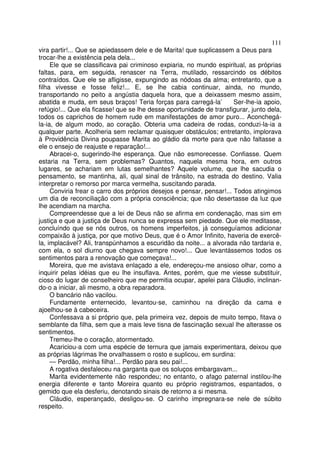 111
vira partir!... Que se apiedassem dele e de Marita! que suplicassem a Deus para
trocar-lhe a existência pela dela...
     Ele que se classificava pai criminoso expiaria, no mundo espiritual, as próprias
faltas, para, em seguida, renascer na Terra, mutilado, ressarcindo os débitos
contraídos. Que ele se afligisse, expungindo as nódoas da alma; entretanto, que a
filha vivesse e fosse feliz!... E, se lhe cabia continuar, ainda, no mundo,
transportando no peito a angústia daquela hora, que a deixassem mesmo assim,
abatida e muda, em seus braços! Teria forças para carregá-la’         Ser-lhe-ia apoio,
refúgio!... Que ela ficasse! que se lhe desse oportunidade de transfigurar, junto dela,
todos os caprichos de homem rude em manifestações de amor puro... Aconchegá-
la-ia, de algum modo, ao coração. Obteria uma cadeira de rodas, conduzi-la-ia a
qualquer parte. Acolheria sem reclamar quaisquer obstáculos; entretanto, implorava
à Providência Divina poupasse Marita ao gládio da morte para que não faltasse a
ele o ensejo de reajuste e reparação!...
     Abracei-o, sugerindo-lhe esperança. Que não esmorecesse. Confiasse. Quem
estaria na Terra, sem problemas? Quantos, naquela mesma hora, em outros
lugares, se achariam em lutas semelhantes? Aquele volume, que lhe sacudia o
pensamento, se mantinha, ali, qual sinal de trânsito, na estrada do destino. Valia
interpretar o remorso por marca vermelha, suscitando parada.
     Conviria frear o carro dos próprios desejos e pensar, pensar!... Todos atingimos
um dia de reconciliação com a própria consciência; que não desertasse da luz que
lhe acendiam na marcha.
     Compreendesse que a lei de Deus não se afirma em condenação, mas sim em
justiça e que a justiça de Deus nunca se expressa sem piedade. Que ele meditasse,
concluíndo que se nós outros, os homens imperfeitos, já conseguíamos adicionar
compaixão à justiça, por que motivo Deus, que é o Amor Infinito, haveria de exercê-
la, implacável? Ali, transpúnhamos a escuridão da noite... a alvorada não tardaria e,
com ela, o sol diurno que chegava sempre novo!... Que levantássemos todos os
sentimentos para a renovação que começava!...
     Moreira, que me avistava enlaçado a ele, endereçou-me ansioso olhar, como a
inquirir pelas idéias que eu lhe insuflava. Antes, porém, que me viesse substituir,
cioso do lugar de conselheiro que me permitia ocupar, apelei para Cláudio, inclinan-
do-o a iniciar, ali mesmo, a obra reparadora.
     O bancário não vacilou.
     Fundamente enternecido, levantou-se, caminhou na direção da cama e
ajoelhou-se à cabeceira.
     Confessava a si próprio que, pela primeira vez, depois de muito tempo, fitava o
semblante da filha, sem que a mais leve tisna de fascinação sexual lhe alterasse os
sentimentos.
     Tremeu-lhe o coração, atormentado.
     Acariciou-a com uma espécie de ternura que jamais experimentara, deixou que
as próprias lágrimas lhe orvalhassem o rosto e suplicou, em surdina:
     — Perdão, minha filha!... Perdão para seu pai!...
     A rogativa desfaleceu na garganta que os soluços embargavam...
     Marita evidentemente não respondeu; no entanto, o afago paternal instilou-lhe
energia diferente e tanto Moreira quanto eu próprio registramos, espantados, o
gemido que ela desferiu, denotando sinais de retorno a si mesma.
     Cláudio, esperançado, desligou-se. O carinho impregnara-se nele de súbito
respeito.
 