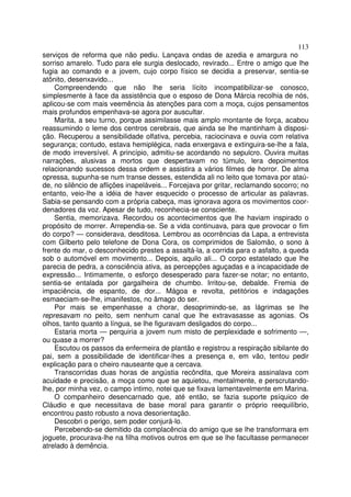 113
serviços de reforma que não pediu. Lançava ondas de azedia e amargura no
sorriso amarelo. Tudo para ele surgia deslocado, revirado... Entre o amigo que lhe
fugia ao comando e a jovem, cujo corpo físico se decidia a preservar, sentia-se
atônito, desenxavido...
    Compreendendo que não lhe seria lícito incompatibilizar-se conosco,
simplesmente à face da assistência que o esposo de Dona Márcia recolhia de nós,
aplicou-se com mais veemência às atenções para com a moça, cujos pensamentos
mais profundos empenhava-se agora por auscultar.
    Marita, a seu turno, porque assimilasse mais amplo montante de força, acabou
reassumindo o leme dos centros cerebrais, que ainda se lhe mantinham à disposi-
ção. Recuperou a sensibilidade olfativa, percebia, raciocinava e ouvia com relativa
segurança; contudo, estava hemiplégica, nada enxergava e extinguira-se-lhe a fala,
de modo irreversível. A princípio, admitiu-se acordando no sepulcro. Ouvira muitas
narrações, alusivas a mortos que despertavam no túmulo, lera depoimentos
relacionando sucessos dessa ordem e assistira a vários filmes de horror. De alma
opressa, supunha-se num transe desses, estendida ali no leito que tomava por ataú-
de, no silêncio de aflições inapeláveis... Forcejava por gritar, reclamando socorro; no
entanto, veio-lhe a idéia de haver esquecido o processo de articular as palavras.
Sabia-se pensando com a própria cabeça, mas ignorava agora os movimentos coor-
denadores da voz. Apesar de tudo, reconhecia-se consciente.
    Sentia, memorizava. Recordou os acontecimentos que lhe haviam inspirado o
propósito de morrer. Arrependia-se. Se a vida continuava, para que provocar o fim
do corpo? — considerava, desditosa. Lembrou as ocorrências da Lapa, a entrevista
com Gilberto pelo telefone de Dona Cora, os comprimidos de Salomão, o sono à
frente do mar, o desconhecido prestes a assaltá-la, a corrida para o asfalto, a queda
sob o automóvel em movimento... Depois, aquilo ali... O corpo estatelado que lhe
parecia de pedra, a consciência ativa, as percepções aguçadas e a incapacidade de
expressão... Intimamente, o esforço desesperado para fazer-se notar; no entanto,
sentia-se entalada por gargalheira de chumbo. Irritou-se, debalde. Fremia de
impaciência, de espanto, de dor... Mágoa e revolta, petitórios e indagações
esmaeciam-se-lhe, imanifestos, no âmago do ser.
    Por mais se empenhasse a chorar, desoprimindo-se, as lágrimas se lhe
represavam no peito, sem nenhum canal que lhe extravasasse as agonias. Os
olhos, tanto quanto a língua, se lhe figuravam desligados do corpo...
    Estaria morta — perquiria a jovem num misto de perplexidade e sofrimento —,
ou quase a morrer?
    Escutou os passos da enfermeira de plantão e registrou a respiração sibilante do
pai, sem a possibilidade de identificar-lhes a presença e, em vão, tentou pedir
explicação para o cheiro nauseante que a cercava.
    Transcorridas duas horas de angústia recôndita, que Moreira assinalava com
acuidade e precisão, a moça como que se aquietou, mentalmente, e perscrutando-
lhe, por minha vez, o campo intimo, notei que se fixava lamentavelmente em Marina.
    O companheiro desencarnado que, até então, se fazia suporte psíquico de
Cláudio e que necessitava de base moral para garantir o próprio reequilíbrio,
encontrou pasto robusto a nova desorientação.
    Descobri o perigo, sem poder conjurá-lo.
    Percebendo-se demitido da complacência do amigo que se lhe transformara em
joguete, procurava-lhe na filha motivos outros em que se lhe facultasse permanecer
atrelado à demência.
 