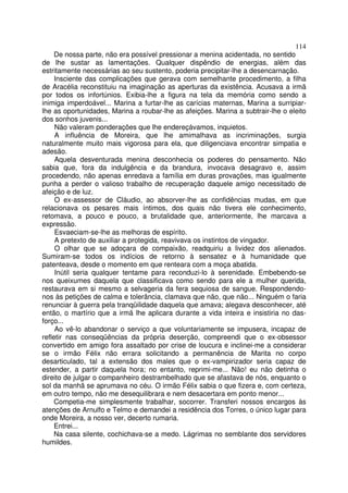 114
     De nossa parte, não era possível pressionar a menina acidentada, no sentido
de lhe sustar as lamentações. Qualquer dispêndio de energias, além das
estritamente necessárias ao seu sustento, poderia precipitar-lhe a desencarnação.
     Insciente das complicações que gerava com semelhante procedimento, a filha
de Aracélia reconstituiu na imaginação as aperturas da existência. Acusava a irmã
por todos os infortúnios. Exibia-lhe a figura na tela da memória como sendo a
inimiga imperdoável... Marina a furtar-lhe as carícias maternas, Marina a surripiar-
lhe as oportunidades, Marina a roubar-lhe as afeições. Marina a subtrair-lhe o eleito
dos sonhos juvenis...
     Não valeram ponderações que lhe endereçávamos, inquietos.
     A influência de Moreira, que lhe amimalhava as incriminações, surgia
naturalmente muito mais vigorosa para ela, que diligenciava encontrar simpatia e
adesão.
     Aquela desventurada menina desconhecia os poderes do pensamento. Não
sabia que, fora da indulgência e da brandura, invocava desagravo e, assim
procedendo, não apenas enredava a família em duras provações, mas igualmente
punha a perder o valioso trabalho de recuperação daquele amigo necessitado de
afeição e de luz.
     O ex-assessor de Cláudio, ao absorver-lhe as confidências mudas, em que
relacionava os pesares mais íntimos, dos quais não tivera ele conhecimento,
retomava, a pouco e pouco, a brutalidade que, anteriormente, lhe marcava a
expressão.
     Esvaeciam-se-lhe as melhoras de espírito.
     A pretexto de auxiliar a protegida, reavivava os instintos de vingador.
     O olhar que se adoçara de compaixão, readquiriu a lividez dos alienados.
Sumiram-se todos os indícios de retorno à sensatez e à humanidade que
patenteava, desde o momento em que renteara com a moça abatida.
     Inútil seria qualquer tentame para reconduzi-lo à serenidade. Embebendo-se
nos queixumes daquela que classificava como sendo para ele a mulher querida,
restaurava em si mesmo a selvageria da fera sequiosa de sangue. Respondendo-
nos às petições de calma e tolerância, clamava que não, que não... Ninguém o faria
renunciar à guerra pela tranqüilidade daquela que amava; alegava desconhecer, até
então, o martírio que a irmã lhe aplicara durante a vida inteira e insistiria no das-
forço...
     Ao vê-lo abandonar o serviço a que voluntariamente se impusera, incapaz de
refletir nas conseqüências da própria deserção, compreendi que o ex-obsessor
convertido em amigo fora assaltado por crise de loucura e inclinei-me a considerar
se o irmão Félix não errara solicitando a permanência de Marita no corpo
desarticulado, tal a extensão dos males que o ex-vampirizador seria capaz de
estender, a partir daquela hora; no entanto, reprimi-me... Não! eu não detinha o
direito de julgar o companheiro destrambelhado que se afastava de nós, enquanto o
sol da manhã se aprumava no céu. O irmão Félix sabia o que fizera e, com certeza,
em outro tempo, não me desequilibrara e nem desacertara em ponto menor...
     Competia-me simplesmente trabalhar, socorrer. Transferi nossos encargos às
atenções de Arnulfo e Telmo e demandei a residência dos Torres, o único lugar para
onde Moreira, a nosso ver, decerto rumaria.
     Entrei...
     Na casa silente, cochichava-se a medo. Lágrimas no semblante dos servidores
humildes.
 