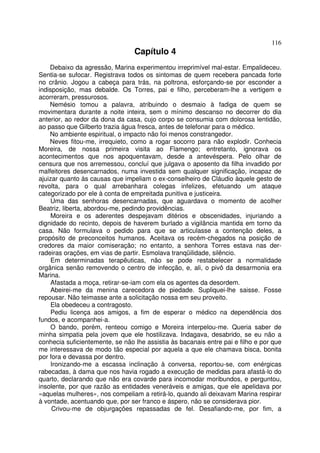 116
                                 Capítulo 4
    Debaixo da agressão, Marina experimentou irreprimível mal-estar. Empalideceu.
Sentia-se sufocar. Registrava todos os sintomas de quem recebera pancada forte
no crânio. Jogou a cabeça para trás, na poltrona, esforçando-se por esconder a
indisposição, mas debalde. Os Torres, pai e filho, perceberam-lhe a vertigem e
acorreram, pressurosos.
    Nemésio tomou a palavra, atribuindo o desmaio à fadiga de quem se
movimentara durante a noite inteira, sem o mínimo descanso no decorrer do dia
anterior, ao redor da dona da casa, cujo corpo se consumia com dolorosa lentidão,
ao passo que Gilberto trazia água fresca, antes de telefonar para o médico.
    No ambiente espiritual, o impacto não foi menos constrangedor.
    Neves fitou-me, irrequieto, como a rogar socorro para não explodir. Conhecia
Moreira, de nossa primeira visita ao Flamengo; entretanto, ignorava os
acontecimentos que nos apoquentavam, desde a antevéspera. Pelo olhar de
censura que nos arremessou, concluí que julgava o aposento da filha invadido por
malfeitores desencarnados, numa investida sem qualquer significação, incapaz de
ajuizar quanto às causas que impeliam o ex-conselheiro de Cláudio àquele gesto de
revolta, para o qual arrebanhara colegas infelizes, efetuando um ataque
categorizado por ele à conta de empreitada punitiva e justiceira.
     Uma das senhoras desencarnadas, que aguardava o momento de acolher
Beatriz, liberta, abordou-me, pedindo providências.
     Moreira e os aderentes despejavam ditérios e obscenidades, injuriando a
dignidade do recinto, depois de haverem burlado a vigilância mantida em torno da
casa. Não formulava o pedido para que se articulasse a contenção deles, a
propósito de preconceitos humanos. Aceitava os recém-chegados na posição de
credores da maior comiseração; no entanto, a senhora Torres estava nas der-
radeiras orações, em vias de partir. Esmolava tranqüilidade, silêncio.
     Em determinadas terapêuticas, não se pode restabelecer a normalidade
orgânica senão removendo o centro de infecção, e, ali, o pivô da desarmonia era
Marina.
     Afastada a moça, retirar-se-iam com ela os agentes da desordem.
     Abeirei-me da menina carecedora de piedade. Supliquei-lhe saisse. Fosse
repousar. Não teimasse ante a solicitação nossa em seu proveito.
     Ela obedeceu a contragosto.
     Pediu licença aos amigos, a fim de esperar o médico na dependência dos
fundos, e acompanhei-a.
     O bando, porém, renteou comigo e Moreira interpelou-me. Queria saber de
minha simpatia pela jovem que ele hostilizava. Indagava, desabrido, se eu não a
conhecia suficientemente, se não lhe assistia às bacanais entre pai e filho e por que
me interessava de modo tão especial por aquela a que ele chamava bisca, bonita
por fora e devassa por dentro.
     Ironizando-me a escassa inclinação à conversa, reportou-se, com enérgicas
rabecadas, à dama que nos havia rogado a execução de medidas para afastá-lo do
quarto, declarando que não era covarde para incomodar moribundos, e perguntou,
insolente, por que razão as entidades veneráveis e amigas, que ele apelidava por
«aquelas mulheres», nos compeliam a retirá-lo, quando ali deixavam Marina respirar
à vontade, acentuando que, por ser franco e áspero, não se considerava pior.
     Crivou-me de objurgações repassadas de fel. Desafiando-me, por fim, a
 