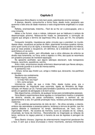 12
                                 Capítulo 2
    Repousava Dona Beatriz no leito bem-posto, patenteando enorme cansaço.
    A doença, decerto, consumia-lhe a forma física, desde muito, porqüanto aos
quarenta e sete anos de idade mostrava o rosto singularmente engelhado e o corpo
leve.
    Refletia, ensimesmada, tristonha... Fácil de se lhe ver a preocupação, ante a
crise iminente.
    Idéias a lhe fluírem, vivas e nobres, indicavam que se habituara à certeza da
desencarnação próxima. Notava-se-lhe fixada no pensamento a convicção do
viajante que atingira o término de espinhosa trilha, da qual, por fim, lhe competia
sair.
    Conquanto tranqüila, inquietava-se pelos vínculos que a prendiam no mundo.
Apesar disso, visualizava as portas do Além, plasmando formosos quadros íntimos,
como quem sonha à luz da vigília, e recordava Neves, o pai que perdera na infância,
qual se visse prestes a recuperá-lo, em definitivo, tal a extensão do amor que os
acolchetava um ao outro.
    Observávamos, porém, sem dificuldade, que a alma afetuosa da enferma se
dividia mais fortemente, na Terra, entre o esposo e o filho, dos quais se reconhecia
em gradativo processo de inevitável separação.
    No aposento acolhedor, que alguns adereços ataviavam, tudo transparecia
limpeza, reconforto, assistência, carinho.
     Ante o leito, encontramos sisudo enfermeiro desencarnado que Neves abraçou,
demonstrando guardá-lo à conta de imensa estima.
     E apresentou-nos:
     - Amaro, temos aqui André Luiz, amigo e médico que, doravante, nos partilhará
os serviços.
     Saudamo-nos cordialmente.
     Neves inquiriu, atencioso:
     — O irmão Félix veio hoje?
     — Sim, como sempre.
     Informei-me, então, de que o irmão Félix, desde muitos anos, era o
superintendente de importante casa socorrista, ligada ao Ministério da Rege-
neração, em Nosso Lar (2). Famoso pela bondade e paciência, era conhecido como
sendo um apóstolo da abnegação e do bom-senso.
     Não dispúnhamos, entretanto, de qualquer tempo para considerações pessoais.
     Dona Beatriz experimentava dores agudas e o companheiro mostrou o propósito
de aliviá-la, através do passe confortativo, enquanto a senhora se via
aparentemente a sós. Em grande prostração física, revelava profunda sensibilidade
mediúnica.
     Oh! os sublimes pensamentos do leito de dor!... De olhos cerrados, a doente,
embora não assinalasse a presença paterna, lembrava a ternura do genitor, que lhe
parecia distante e inacessível no tempo. Identificava-se, de novo, com a
ingenuidade infantil... Na acústica da memória, ouvia as canções do lar, voltava,
encantada, às horas da meninice... Reconstituindo na imaginação as relíquias do
berço, sentia-se no regaço paternal, à maneira da ave de regresso à penugem do
ninho!
     Dona Beatriz chorava. Lágrimas de enternecimento inexprimível perolavam-lhe
a face. E sem que a boca enunciasse o menor movimento, clamava intimamente
 