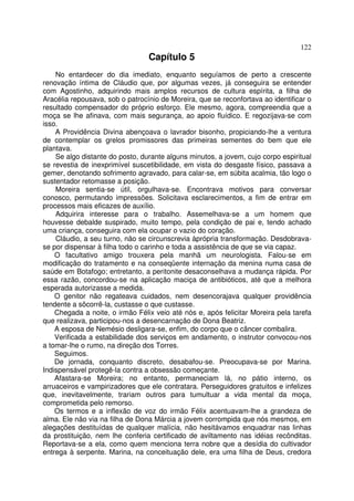 122
                                 Capítulo 5
    No entardecer do dia imediato, enquanto seguíamos de perto a crescente
renovação íntima de Cláudio que, por algumas vezes, já conseguira se entender
com Agostinho, adquirindo mais amplos recursos de cultura espírita, a filha de
Aracélia repousava, sob o patrocínio de Moreira, que se reconfortava ao identificar o
resultado compensador do próprio esforço. Ele mesmo, agora, compreendia que a
moça se lhe afinava, com mais segurança, ao apoio fluídico. E regozijava-se com
isso.
    A Providência Divina abençoava o lavrador bisonho, propiciando-lhe a ventura
de contemplar os grelos promissores das primeiras sementes do bem que ele
plantava.
    Se algo distante do posto, durante alguns minutos, a jovem, cujo corpo espiritual
se revestia de inexprimível suscetibilidade, em vista do desgaste físico, passava a
gemer, denotando sofrimento agravado, para calar-se, em súbita acalmia, tão logo o
sustentador retomasse a posição.
    Moreira sentia-se útil, orgulhava-se. Encontrava motivos para conversar
conosco, permutando impressões. Solicitava esclarecimentos, a fim de entrar em
processos mais eficazes de auxílio.
    Adquirira interesse para o trabalho. Assemelhava-se a um homem que
houvesse debalde suspirado, muito tempo, pela condição de pai e, tendo achado
uma criança, conseguira com ela ocupar o vazio do coração.
    Cláudio, a seu turno, não se circunscrevia àprópria transformação. Desdobrava-
se por dispensar à filha todo o carinho e toda a assistência de que se via capaz.
    O facultativo amigo trouxera pela manhã um neurologista. Falou-se em
modificação do tratamento e na conseqüente internação da menina numa casa de
saúde em Botafogo; entretanto, a peritonite desaconselhava a mudança rápida. Por
essa razão, concordou-se na aplicação maciça de antibióticos, até que a melhora
esperada autorizasse a medida.
    O genitor não regateava cuidados, nem desencorajava qualquer providência
tendente a sõcorrê-la, custasse o que custasse.
    Chegada a noite, o irmão Félix veio até nós e, após felicitar Moreira pela tarefa
que realizava, participou-nos a desencarnação de Dona Beatriz.
    A esposa de Nemésio desligara-se, enfim, do corpo que o câncer combalira.
    Verificada a estabilidade dos serviços em andamento, o instrutor convocou-nos
a tomar-lhe o rumo, na direção dos Torres.
    Seguimos.
    De jornada, conquanto discreto, desabafou-se. Preocupava-se por Marina.
Indispensável protegê-la contra a obsessão começante.
    Afastara-se Moreira; no entanto, permaneciam lá, no pátio interno, os
arruaceiros e vampirizadores que ele contratara. Perseguidores gratuitos e infelizes
que, inevitavelmente, trariam outros para tumultuar a vida mental da moça,
comprometida pelo remorso.
    Os termos e a inflexão de voz do irmão Félix acentuavam-lhe a grandeza de
alma. Ele não via na filha de Dona Márcia a jovem corrompida que nós mesmos, em
alegações destituídas de qualquer malícia, não hesitávamos enquadrar nas linhas
da prostituição, nem lhe conferia certificado de aviltamento nas idéias recônditas.
Reportava-se a ela, como quem menciona terra nobre que a desídia do cultivador
entrega à serpente. Marina, na conceituação dele, era uma filha de Deus, credora
 
