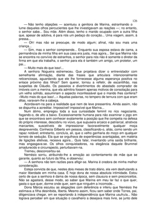 126
     — Não tenho objeções — acentuou a genitora de Marina, estranhando o
lume daqueles olhos percucientes que lhe investigavam as reações —; no entanto,
o senhor sabe... Sou mãe. Além disso, tenho o marido ocupado com a outra filha
que, apesar de adotiva, é para nós um pedaço do coração... Uma viagem, assim, à
pressa...
     — Oh! mas não se preocupe, de modo algum; afinal, não sou mais uma
criança...
     — Sim, mas o senhor compreende... Enquanto sua esposa estava de cama, a
permanência de minha filha em sua casa era justa, mas agora... Sei que Marina não
se encontra no convívio de estranhos, o senhor para nós não é somente o diretor da
firma em que ela trabalha, o senhor para ela é também um amigo, um protetor, um
pai...
     — Muito mais do que isso!...
     A senhora Nogueira estremeceu. Que projetava dizer o entrevistador com
semelhante afirmação, diante das frases que articulara intencionalmente
reticenciosas, aguardando que ele lhe fornecesse alguma esperança positiva no
enlace próximo dos filhos? Sem querer, tornou a refletir, de escantilhão, nas
suspeitas de Cláudio. Os passeios e divertimentos do abastado comprador de
imóveis com a menina, que ela admitira fossem apenas motivos de consolação para
um velho sofrido, assumiriam o aspecto inconfessável que o marido lhes conferia?
«Muito mais do que isso!...» Aquelas palavras, no tempero de ternura com que eram
ditas, varavam-lhe a cabeça.
     Acordavam-na para a realidade que nem de leve pressentira. Ainda assim, não
se dispunha a acreditar. Impossível! impossível que Marina...
     Num átimo, empregou toda a sua curiosidade feminil no rico negociante,
fisgando-o, de alto a baixo. Excessivamente humana para não examinar o jogo em
que se encontrava sem conhecer exatamente a posição que lhe competia na defesa
do próprio interesse, descobriu no viúvo, que supusera arcaico e patriarcal, atrativos
marcantes, suscetíveis de impressionar favoravelmente qualquer moça
desprevenida. Conhecia Gilberto em pessoa, classificando-o, aliás, como sendo um
rapaz notável; entretanto, concluía, ali, que o velho ganharia do moço em qualquer
torneio de sedução. Ela que se orgulhava de experiências avantajadas, em matéria
de ligações afetivas, receava agora... Quis falar, inventando uma saída brilhante,
mas engasgava-se. Os olhos conquistadores, na elegância daquele Brummel
amadurecido e circunspecto, perturbavam-na.
     Tremeu, desconcertou-se.
     Nemésio sorriu, atribuindo-lhe a emoção ao contentamento de mãe que se
garante, quanto ao futuro da filha, e observou:
     — A senhora não tem razões para afligir-se. Marina é credora de minha melhor
consideração.
     Esteja convicta de que, nestes dois meses de trato diário, ela vem desfrutando a
maior liberdade em minha casa. É hoje dona de nossa absoluta intimidade. Estou
certo de que a senhora é dama de nossa época, sem clausura e sem preconceitos.
Não se agastará, desse modo, ao saber que Marina em meu lar faz o que quer,
gasta o que quer, dorme onde quer, sem que ninguém a incomode...
     Dona Márcia escutou as alegações com deferência e inferiu que Nemésio lhe
estimava a filha desinibida, liberta. Mesmo assim, ficou sem saber onde Torres, pai,
diligenciava chegar, em se reportando à independência que Marina usufruía... Não
lograva perceber em que situação o cavalheiro a desejava mais livre, se junto dele
 