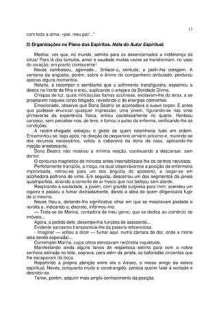 13
com toda a alma: «pai, meu pai!...”

2) Organizações no Plano dos Espíritos. Nota do Autor Espiritual.

    Meditai, vós que, no mundo, admitis para os desencarnados a indiferença da
cinza! Para lá dos túmulos, amor e saudade muitas vezes se transformam, no vaso
do coração, em pranto comburente!
    Neves cambaleou, agoniado... Enlacei-o, contudo, a pedir-lhe coragem. A
ventania da angústia, porém, sobre o ânimo do companheiro atribulado, perdurou
apenas alguns momentos.
    Refeito, a recompor o semblante que o sofrimento transfigurara, espalmou a
destra na fronte da filha e orou, suplicando o amparo da Bondade Divina.
    Chispas de luz, quais minúsculas flamas azulíneas, evolavam-lhe do tórax, a se
projetarem naquele corpo fatigado, revestindo-o de energias calmantes.
    Emocionado, observei que Dona Beatriz se acomodava a suave torpor. E antes
que pudesse enunciar qualquer impressão, uma jovem, figurando-se nas vinte
primaveras da experiência física, entrou cautelosamente no quarto. Renteou
conosco, sem perceber-nos, de leve, e tomou o pulso da enferma, verificando-lhe as
condições.
    A recém-chegada esboçou o gesto de quem reconhecia tudo em ordem.
Encaminhou-se, logo após, na direção de pequenino armário próximo e, munindo-se
dos recursos necessários, voltou à cabeceira da dona da casa, aplicando-lhe
injeção anestesiante.
    Dona Beatriz não mostrou a mínima reação, continuando a descansar, sem
dormir.
    O concurso magnético de minutos antes insensibilizara-lhe os centros nervosos.
    Perfeitamente tranqüila, a moça, na qual observávamos a posição da enfermeira
improvisada, retirou-se para um dos ângulos do aposento, a largar-se em
acolhedora poltrona de vime. Em seguida, descerrou um dos segmentos da janela
quadripartida, atraindo a corrente de ar fresco que nos bafejou sem alarde.
    Respirando à saciedade, a jovem, com grande surpresa para mim, acendeu um
cigarro e passou a fumar distraidamente, dando a idéia de quem diligenciava fugir
de si mesma.
    Neves fitou-a, deitando-lhe significativo olhar em que se mesclavam piedade e
revolta e, indicando-a, discreto, informou-me:
    — Trata-se de Marina, contadora de meu genro, que se dedica ao comércio de
imóveis...
    Agora, a pedido dele, desempenha funções de assistente...
    Evidente sarcasmo transparecia-lhe da palavra reticenciosa.
    - Imagine! — voltou a dizer — fumar aqui. numa câmara de dor, onde a morte
está sendo esperada!...
    Contemplei Marina, cujos olhos denotavam recôndita inquietude.
    Manifestando ainda alguns laivos de respeitosa estima para com a nobre
senhora estirada no leito, soprava, para além da janela, as baforadas cinzentas que
lhe escapavam da boca.
    Repartindo a própria atenção entre ela e Amaro, o nosso amigo da esfera
espiritual, Neves, conquanto mudo e constrangido, parecia querer falar à vontade e
desinibir-se.
    Tentei, porém, adquirir mais amplo conhecimento da posição.
 