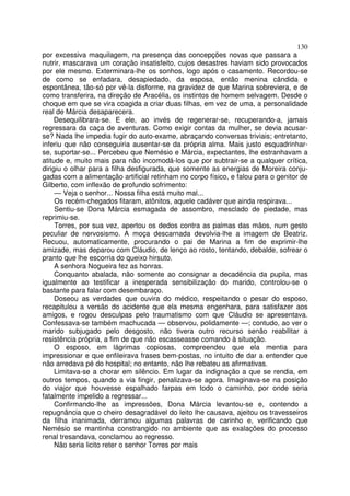 130
por excessiva maquilagem, na presença das concepções novas que passara a
nutrir, mascarava um coração insatisfeito, cujos desastres haviam sido provocados
por ele mesmo. Exterminara-lhe os sonhos, logo após o casamento. Recordou-se
de como se enfadara, desapiedado, da esposa, então menina cândida e
espontânea, tão-só por vê-la disforme, na gravidez de que Marina sobreviera, e de
como transferira, na direção de Aracélia, os instintos de homem selvagem. Desde o
choque em que se vira coagida a criar duas filhas, em vez de uma, a personalidade
real de Márcia desaparecera.
    Desequilibrara-se. E ele, ao invés de regenerar-se, recuperando-a, jamais
regressara da caça de aventuras. Como exigir contas da mulher, se devia acusar-
se? Nada lhe impedia fugir do auto-exame, abraçando conversas triviais; entretanto,
inferiu que não conseguiria ausentar-se da própria alma. Mais justo esquadrinhar-
se, suportar-se... Percebeu que Nemésio e Márcia, expectantes, lhe estranhavam a
atitude e, muito mais para não incomodá-los que por subtrair-se a qualquer crítica,
dirigiu o olhar para a filha desfigurada, que somente as energias de Moreira conju-
gadas com a alimentação artificial retinham no corpo físico, e falou para o genitor de
Gilberto, com inflexão de profundo sofrimento:
     — Veja o senhor... Nossa filha está muito mal...
     Os recém-chegados fitaram, atônitos, aquele cadáver que ainda respirava...
     Sentiu-se Dona Márcia esmagada de assombro, mesclado de piedade, mas
reprimiu-se.
     Torres, por sua vez, apertou os dedos contra as palmas das mãos, num gesto
peculiar de nervosismo. A moça descarnada devolvia-lhe a imagem de Beatriz.
Recuou, automaticamente, procurando o pai de Marina a fim de exprimir-lhe
amizade, mas deparou com Cláudio, de lenço ao rosto, tentando, debalde, sofrear o
pranto que lhe escorria do queixo hirsuto.
     A senhora Nogueira fez as honras.
     Conquanto abalada, não somente ao consignar a decadência da pupila, mas
igualmente ao testificar a inesperada sensibilização do marido, controlou-se o
bastante para falar com desembaraço.
     Doseou as verdades que ouvira do médico, respeitando o pesar do esposo,
recapitulou a versão do acidente que ela mesma engenhara, para satisfazer aos
amigos, e rogou desculpas pelo traumatismo com que Cláudio se apresentava.
Confessava-se também machucada — observou, polidamente —; contudo, ao ver o
marido subjugado pelo desgosto, não tivera outro recurso senão reabilitar a
resistência própria, a fim de que não escasseasse comando à situação.
     O esposo, em lágrimas copiosas, compreendeu que ela mentia para
impressionar e que enfileirava frases bem-postas, no intuito de dar a entender que
não arredava pé do hospital; no entanto, não lhe rebateu as afirmativas.
     Limitava-se a chorar em silêncio. Em lugar da indignação a que se rendia, em
outros tempos, quando a via fingir, penalizava-se agora. Imaginava-se na posição
do viajor que houvesse espalhado farpas em todo o caminho, por onde seria
fatalmente impelido a regressar...
     Confirmando-lhe as impressões, Dona Márcia levantou-se e, contendo a
repugnância que o cheiro desagradável do leito lhe causava, ajeitou os travesseiros
da filha inanimada, derramou algumas palavras de carinho e, verificando que
Nemésio se mantinha constrangido no ambiente que as exalações do processo
renal tresandava, conclamou ao regresso.
     Não seria licito reter o senhor Torres por mais
 