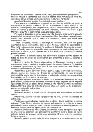132
Esquecera-se, distraira-se. Mesmo assim, não julgou conveniente precipitar-se.
Puxou o relógio e, verificando que faltavam apenas cinco minutos para meio-dia,
convidou-a para o almoço. Conhecia excelente restaurante no Catete.
     A senhora Nogueira aceitou. E a refeição transcorreu alegre.
     Esforçava-se a convidada em pressentir as escolhas do anfitrião, de modo a
compartir-lhe os pratos prediletos. Sóbria, acomodou-se à água mineral e, no
cardápio, comeu pouco. Em compensação, pensou muito e falou o possível, no
intuito de cativar o companheiro. Em dado momento, refletiu nos riscos a que
Marina se expunha e, abemolando a voz, provocou a deixa.
     Prevendo a despedida próxima, asseverou não desejar o encerramento daquele
encontro feliz sem agradecer-lhe o devotamento à filha. Além disso, rogava-lhe per-
missão para assinalar que a moça era demasiado jovem, que temia pela
inexperiência dela...
     Torres, lisonjeado, reiterou a confiança na escolhida, não sem um gesto
significativo para a interlocutora, como a dizer-lhe que, embora lhe aguardasse a
filha, no lar, não queria que a sogra lhe olvidasse a dedicação de amigo certo. A es-
posa de Cláudio apanhou a sugestão no ar e asseverou, de modo galante, que, na
qualidade de mãe abnegada, anelava para a filha a felicidade que o mundo não lhe
pudera conceder.
     Entre ambos, o contrato afetivo não apresentava qualquer dúvida, apesar de
todos os itens do acordo se evidenciarem por entrelinhas e alusões, suspiros e
reticências.
     Quando o genitor de Gilberto disse adeus, no Flamengo, retomou o volante
admitindo-se visitado mentalmente pela imagem da senhora Nogueira. Fugindo-lhe
à influência, opunha-lhe a figura da filha. À face disso, entrou em casa, decidido a
encontrar-se com Marina, de pronto.
     Recolhido ao quarto particular, tomou o pijama, calçou os chinelos silenciosos e,
absorto, andou, de manso, na direção do compartimento, em que pretendia
surpreendê-la, comunicar-lhe impressões e, sobretudo, dissipar os pensamentos
intrometidos que Dona Márcia lhe suscitara.
     Empalmou, de leve, a maçaneta e abriu a porta, sem ruído; no entanto, fez força
para não cair, garroteado de assombro. Gilberto e a moça beijavam-se em amplexo
apaixonado, efusivo. De costas para a entrada, o filho não lhe assinalou a presença;
todavia, Marina, a situar-se de frente, cruzou o olhar com o dele, viu-lhe o rosto cris-
par-se, esverdinhado, e desmaiou.
     A cena foi rápida.
     Retirou-se Nemésio, à maneira de um cão espancado, arrastando-se em terrível
asfixia.
     Dificilmente, ganhou o quarto e precipitou-se no leito, a sentir-se arrasado de
sofrimento.
     Ponderações contraditórias vararam-lhe o crânio - Como deslindar o enigma
doloroso? Teria Gilberto abusado da menina enfraquecida ou dividia-se a jovem
pelos dois? Intentou erguer-se, mas, como se houvesse recebido uma pedrada por
dentro do coração, doía-lhe o peito, suava frio, sufocava-se.
     Decorrido um quarto de hora, Gilberto, insciente do vulcão de lágrimas que o pai
se empenhava a esconder, veio participar-lhe que Marina piorara, depois de ligeiro
dellquio. Voltara da síncope, francamente possessa. Gritava, chorava, mordia-se,
feria a si mesma...
     Nemésio, porém, pousou nele os olhos magoados e pediu-lhe comandar as
 