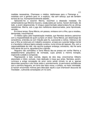 133
medidas necessárias. Chamasse o médico, telefonasse para o Flamengo e
insistisse com a genitora para vir, e explicou, não sem esforço, que ele também
tornara da rua, incompreensivelmente abatido...
     Aplicando-me a socorrer Marina, reconheci a obsessão instalada. Os
vampirizadores que Moreira trouxera, coadjuvados por outros, haviam dominado, de
todo, a jovem desprevenida. O choque experimentado esbarrondara-lhe as últimas
resistências. Marina, sob o jugo dos malfeitores desencarnados, jazia hipnotizada,
vencida...
     Em breve tempo, Dona Márcia, em pessoa, renteava com a filha, que a recebeu,
dementada, irreconhecível.
     O médico optou pela hospitalização imediata, que Nemésio declarou patrocinar
com a impassibilidade de quem cumpre um dever. Dona Márcia, por desencargo de
consciência, entendeu-se com Cláudio pelo fio, suavizando a notícia. Inteirava-o de
que a filha se extenuara em trabalho excessivo, arrojara-se a grande fadiga mental
e o facultativo indicava ligeira estação curativa, numa clínica de repouso. Ela, com a
responsabilidade de mãe, não opunha qualquer embargo; entretanto, não lhe seria
lícito deixar de ouvi-lo, aguardava-lhe a opinião.
     Nogueira não contraditou e Dona Márcia deu-se pressa em confiar Marina a
estabelecimento psiquiátrico de nomeada, cujos portais a menina transpôs,
inspirando cuidado e compaixão.
     Regressando à bela vivenda, depois de dois dias, encontramos Gilberto
atarantado e infeliz; contudo, mais dedicado à moça que antes. Nemésio, porém,
ruminava a antiga concepção do amor como sendo chinelo no pé e, apenas
decorridas quarenta e oito horas sobre o acontecimento, já permutava confidências
com a senhora Nogueira, em torno dos fatos novos, e ambos, na maior intimidade,
já haviam encontrado motivos para desculpar aquilo a que chamavam doucuras da
mocidade», cultivando consolações um no outro.
 