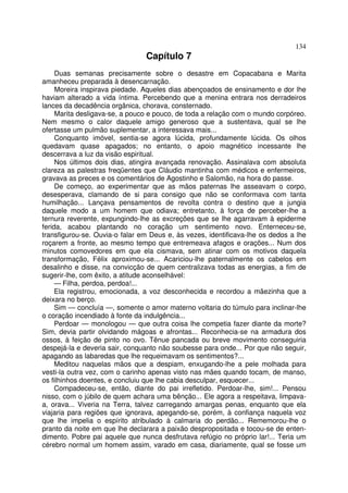 134
                                Capítulo 7
     Duas semanas precisamente sobre o desastre em Copacabana e Marita
amanheceu preparada à desencarnação.
     Moreira inspirava piedade. Aqueles dias abençoados de ensinamento e dor lhe
haviam alterado a vida íntima. Percebendo que a menina entrara nos derradeiros
lances da decadência orgânica, chorava, consternado.
     Marita desligava-se, a pouco e pouco, de toda a relação com o mundo corpóreo.
Nem mesmo o calor daquele amigo generoso que a sustentava, qual se lhe
ofertasse um pulmão suplementar, a interessava mais...
     Conquanto imóvel, sentia-se agora lúcida, profundamente lúcida. Os olhos
quedavam quase apagados; no entanto, o apoio magnético incessante lhe
descerrava a luz da visão espiritual.
     Nos últimos dois dias, atingira avançada renovação. Assinalava com absoluta
clareza as palestras freqüentes que Cláudio mantinha com médicos e enfermeiros,
gravava as preces e os comentários de Agostinho e Salomão, na hora do passe.
     De começo, ao experimentar que as mãos paternas lhe asseavam o corpo,
desesperava, clamando de si para consigo que não se conformava com tanta
humilhação... Lançava pensamentos de revolta contra o destino que a jungia
daquele modo a um homem que odiava; entretanto, à força de perceber-lhe a
ternura reverente, expungindo-lhe as excreções que se lhe agarravam à epiderme
ferida, acabou plantando no coração um sentimento novo. Enterneceu-se,
transfigurou-se. Ouvia-o falar em Deus e, às vezes, identificava-lhe os dedos a lhe
roçarem a fronte, ao mesmo tempo que entremeava afagos e orações... Num dos
minutos comovedores em que ela cismava, sem atinar com os motivos daquela
transformação, Félix aproximou-se... Acariciou-lhe paternalmente os cabelos em
desalinho e disse, na convicção de quem centralizava todas as energias, a fim de
sugerir-lhe, com êxito, a atitude aconselhável:
     — Filha, perdoa, perdoa!...
     Ela registrou, emocionada, a voz desconhecida e recordou a mãezinha que a
deixara no berço.
     Sim — concluía —, somente o amor materno voltaria do túmulo para inclinar-lhe
o coração incendiado à fonte da indulgência...
     Perdoar — monologou — que outra coisa lhe competia fazer diante da morte?
Sim, devia partir olvidando mágoas e afrontas... Reconhecia-se na armadura dos
ossos, à feição de pinto no ovo. Tênue pancada ou breve movimento conseguiria
despejá-la e deveria sair, conquanto não soubesse para onde... Por que não seguir,
apagando as labaredas que lhe requeimavam os sentimentos?...
     Meditou naquelas mãos que a despiam, enxugando-lhe a pele molhada para
vesti-la outra vez, com o carinho apenas visto nas mães quando tocam, de manso,
os filhinhos doentes, e concluiu que lhe cabia desculpar, esquecer...
     Compadeceu-se, então, diante do pai irrefletido. Perdoar-lhe, sim!... Pensou
nisso, com o júbilo de quem achara uma bênção... Ele agora a respeitava, limpava-
a, orava... Viveria na Terra, talvez carregando amargas penas, enquanto que ela
viajaria para regiões que ignorava, apegando-se, porém, à confiança naquela voz
que lhe impelia o espírito atribulado à calmaria do perdão... Rememorou-lhe o
pranto da noite em que lhe declarara a paixão despropositada e tocou-se de enten-
dimento. Pobre pai aquele que nunca desfrutava refúgio no próprio lar!... Teria um
cérebro normal um homem assim, varado em casa, diariamente, qual se fosse um
 