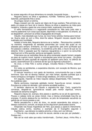 136
te, orasse segundo a fé que alimentava no coração, buscando forças...
     Nogueira baixou os olhos e agradeceu, humilde. Telefonou para Agostinho e
Salomão, participando-lhes o aviso.
     Os amigos vieram à noitinha.
     Rogou orassem por ele, queria ser digno da fé que aceitara. Pela primeira vez,
pediu um passe em favor de si mesmo. Baixou os olhos e espalmou as mãos para
recebê-lo, imitando o gesto de uma criança infeliz, suplicando uma esmola.
     O velho farmacêutico e o negociante consolaram-no. Não seria justo reter a
menina padecente num corpo qual aquele, deprimido e irrecuperável; no entanto, ao
se despedirem, achavam-se ambos engasgados de emoção.
     Cláudio, mais desolado que nunca, às nove horas solicitou licença para trancar-
se. Queria estar só com a filha, dizer-lhe adeus. Ninguém recusou aquele favor
suplicado com humildade.
     Isolado à frente dela, Nogueira demorou-se a meditar... Recompunha o pretérito
na memória, imaginando as estradas percorridas por ruínas das quais se via
afastado para sempre. Entretanto, ao fixar a agonizante, pelo amor purificado que
lhe passara a dedicar, simbolizava, na existência junto dela, o futuro de que se via
distante. Entre o passado que lhe inspirava repugnância e o porvir na comunhão
espiritual com a filha querida, sentia-se esmagado, sozinho...
     Enternecia-nos as recônditas fibras da alma contemplar aquele homem vergado
ao peso do suplício moral, fugindo a recordações para entrar em prece... Os gritos
inarticulados do peito jugulado de angústia ao apelarem para Deus, no silêncio do
quarto, assemelhavam-se a cânticos de dor que as lágrimas sufocavam!...
     Ás onze, o irmão Félix e outros amigos, incluidos Neves e Percília, estavam
conosco.
     Em todos os semblantes, a expectativa discreta, com exceção de Moreira, que
se agitava em pranto.
     O instrutor levantou-o num gesto de brandura, comunicando-lhe que a tarefa
terminara. Que não se deveria vitalizar, por mais tempo, aqueles pulmões que a
morte começava a enregelar. O triste amigo obedeceu, em choro convulso.
     Em seguida, impondo as mãos naquela cabeça despenteada, Félix transmitiu-
lhe subitâneo calor.
     Marita senhoreou inopinada agilidade mental. Supunha-se reviver, renascer.
Escutava os ruídos em derredor, com extrema acuidade auditiva...
     O benfeitor abeirou-se de Cláudio e segredou-lhe algo. Certo, sugeria-lhe
conversar, despedir-se. Ignorando-se tocado pelo mentor espiritual, vimo-lo
revestido de estranha coragem.
     Nogueira ergueu-se, avançou dois passos e ajoelhou-se ao pé da agonizante...
Pousou a cabeça rente ao corpo imóvel, mas a intensa emotividade traiu-lhe as
energias. O pranto abalava-lhe os membros, ao jeito de tempestade sacudindo os
galhos de um tronco prestes a cair.
     Marita percebia-lhe o arfar do tórax, na escala ascendente dos soluços, e
desejou acariciá-lo; contudo, os braços se lhe afiguraram parafusados àcama.
     Amparado nas forças magnéticas de Félix, que passou a apoiá-lo inteiramente,
Cláudio cobrou ânimo, recolheu o exemplar de O Evangelho segundo o
     Espiritismo», que deixara na cadeira próxima, e falou com voz trêmula:
     — Filha do meu coração, se você me escuta, atenda a seu pai, por piedade!...
Perdoe-me!...
     Não sei se você sabe que estou transformado... Conheci Jesus, minha filha, e
 