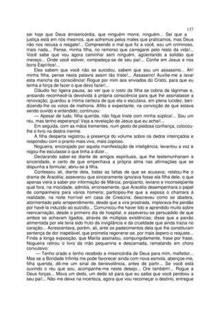 137
sei hoje que Deus émisericórdia, que ninguém morre, ninguém... Sei que a
justiça está em nós mesmos, que sofremos pelos males que praticamos, mas Deus
não nos recusa o resgate!... Compreendo o mal que fiz a você, sou um criminoso,
mais nada... Pense, minha filha, no remorso que carregarei pelo resto da vida!...
Você sabe que vou agora caminhar sem ninguém, agüentando a solidão que
mereço... Onde você estiver, compadeça-se de seu pai!... Confie em Jesus e nos
bons Espíritos!...
     Eles sabem que você não se suicidou, sabem que sou um assassino... Ah!
minha filha, pense nesta palavra assim tão triste!... Assassino! Auxilie-me a lavar
esta mancha da consciência! Rogue por mim aos enviados do Cristo, para que eu
tenha a força de fazer o que devo fazer!...
     Cláudio fez ligeira pausa, ao ver que o rosto da filha se cobria de lágrimas e,
ansiando reconhecê-la devolvida à própria consciência para que lhe assinalasse a
renovação, guardou a íntima certeza de que ela o escutava, em plena lucidez, ben-
dizendo-lhe os votos de melhoria. Aflito e expectante, na convicção de que estava
sendo ouvido e entendido, continuou:
     — Apesar de tudo, filha querida, não fique triste com minha súplica!... Sou um
réu, mas tenho esperança! Veja a revelação de Jesus que eu achei!...
     Em seguida, com as mãos trementes, num gesto de piedosa confiança, colocou-
lhe o livro na destra inerme.
     A filha desperta registrou a presença do volume sobre os dedos inteiriçados e
respondeu com o pranto mais vivo, mais copioso.
     Nogueira, encorajado por aquela manifestação de inteligência, levantou a voz e
rogou-lhe escutasse o que tinha a dizer...
     Declarando saber-se diante de amigos espirituais, que lhe testemunhariam a
sinceridade, e certo de que empenhava a própria alma nas afirmações que se
dispunha a formular, abriu-se à filha.
     Confessou ali, diante dela, todas as faltas de que se acusava; relatou-lhe o
drama de Aracélia; asseverou que sinceramente ignorava fosse ela filha dele, o que
apenas viera a saber por informação de Márcia, porqüanto, leviano e inconseqüente
qual fora, na mocidade, admitia, erroneamente, que Aracélia desempenhara o papel
de companheira para vários homens; participou-lhe que a esposa o chamara à
realidade, na noite horrível em casa de Crescina; descreveu como se abatera,
atormentado pelo arrependimento, desde que a vira prostrada, implorava-lhe perdão
por havê-la induzido ao suicídio... Comunicou-lhe haver lido e aprendido muito sobre
reencarnação, desde o primeiro dia de hospital, e asseverou-se persuadido de que
ambos se achavam ligados, através de múltiplas existências; disse que a paixão
alimentada por ele teria sido fruto da invigilância e da crueldade que ainda trazia no
coração... Acrescentava, porém, ali, ante os padecimentos dela que lhe constituíam
sentença de dor inapelável, que prometia regenerar-se, por mais áspero o reajuste...
Finda a longa exposição, que Marita assinalou, compungidamente, frase por frase,
Nogueira retirou o livro da mão pequenina e descarnada, rematando em choro
convulsivo:
      — Tenho orado e tenho recebido a misericórdia de Deus para mim, malfeitor...
Mas se a Bondade Infinita me pode favorecer ainda com nova esmola, abençoe-me,
filha querida, dê-me um sinal de benevolência, antes de partir... Se você está
ouvindo o réu que sou, acompanhe-me neste desejo... Ore também!... Rogue a
Deus forças... Mova um dedo, um dedo só para que eu saiba que você perdoou a
seu pai!... Não me deixe na incerteza, agora que vou recomeçar o destino, entregue
 