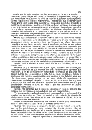 139
compadece-te de todos aqueles que lhes escarneceram da ternura, transfor-
mando-se, quase sempre, em carrascos sorridentes e empedernidos; protege os
que renasceram desajustados, no clima da inversão, suportando constrangedoras
tarefas ou padecendo inibições regenerativas, e recupera os que se reencarnaram
nessa prova, sem forças para sustentar as obrigações assumidas, afogando a
existência em devassidão; recolhe as crianças que foram seviciadas e renova, com
a tua generosidade, os estupradores que se animalizaram, inconscientes; agasalha
os que rolaram na desencarnação prematura, por efeito de golpes homicidas, nas
tragédias da insatisfação e do desespero, e ampara os que se lhes tornaram os
verdugos padecentes, vergastados pelo remorso, seja na liberdade atenazada de
angústia ou no espaço estreito dos calabouços!...
    Mestre, digna-te reconduzir ao caminho justo os homens e as mulheres, nossos
irmãos, que, dominados pela obsessão ou traidos pela própria fraqueza, não
conseguiram manter os compromissos de fidelidade ao tálamo doméstico;
reequilibra os que fazem da noite pasto à demência; conforta os que exibem
mutilações e moléstias resultantes dos excessos ou dos erros passionais que
praticaram nesta ou em outras existências; reabilita a cabeça desvairada dos que
exploram o filão de trevas do lenocínio; regenera o pensamento insensato dos que
abusam da mocidade, propinando-lhe entorpecentes; e sustenta os que rogaram
antes da reencarnação as lágrimas da solidão afetiva e as receberam na Terra, por
medida expiatória aos desmandos sexuais, a que se afeiçoaram, em outras vidas, e
que, muitas vezes, sucumbem de inanição e desalento, em cativeiro familiar, sob o
desprezo de parentes insensíveis, a cuja felicidade consagraram a juventude!...
    Senhor, estende também a destra misericordiosa sobre os corações retos e
enobrecidos!
    Desperta os que repousam nos ajustes legais, acatados nas organizações
terrestres, e esclarece os que respiram em lares, revestidos pela dignidade que
mereceram, a fim de que tratem com humanidade e compaixão os que ainda não
podem guardar-lhes os princípios e imitar-lhes os bons exemplos!... Ilumina o
sentimento das mulheres engrandecidas pelo sacrifício e pelo trabalho, para que
não desamparem aquelas outras que, até agora, ainda não conquistaram a
maternidade premiada pelo respeito do mundo, e que, tantas vezes, lhes suportam
a brutalidade dos filhos nos lupanares! Sensibiliza o raciocínio dos homens que
encaneceram honrados e puros, de modo a que não abandonem os jovens
desditosos e transviados!...
     Senhor, não consintas que a virtude se converta em fogo no tormento dos
caídos e nem permitas que a honestidade se faça gelo nos corações!...
    Tu, que desceste às vielas do mundo para curar os enfermos, sabes que todos
aqueles que jornadeiam na Terra, atormentados pela carência de alimentação
afetiva ou alucinados pelos distúrbios do sexo, são doentes e infelizes, filhos de
Deus, necessitados de tuas mãos!...
    Inspira-nos em nossas relações uns com os outros e clareia-nos o entendimento
para que saibamos ser agradecidos à tua bondade, para sempre!...
    Quando Félix emudeceu, o compartimento demorava-se invadido pelo clarão
que se lhe exteriorizava do peito; contudo, não éramos somente nós, os
comandados dele, que trazíamos, ali, o espírito subjugado por intensa emoção!...
Todas as entidades desencarnadas, em serviço no estabelecimento, mesmo as que
se vinculavam a outros cultos religiosos, se perfilavam à frente do acanhado recinto,
discretas e atenciosas... Espíritos ignorantes e vampirizadores, em trânsito nos
 