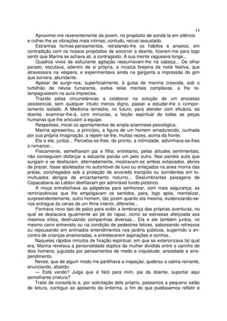 14
    Aproximei-me reverentemente da jovem, no propósito de sondá-la em silêncio
e colher-lhe as vibrações mais intimas; contudo, recuei assustado.
    Estranhas formas-pensamentos, retratando-lhe os hábitos e anseios, em
contradição com os nossos propósitos de socorrer a doente, fizeram-me para logo
sentir que Marina se achava ali, a contragosto. A sua mente vagueava longe...
    Quadros vivos de esfuziante agitação ressumavam-lhe na cabeça... De olhar
parado, escutava, adentro de si própria, a música brejeira da noite festiva, que
atravessara na véspera, e experimentava ainda na garganta a impressão do gim
que sorvera, abundante.
    Apesar de surgir-nos, superficialmente, à guisa de menina crescida, sob o
turbilhão de névoa fumarenta, exibia telas mentais complexas, a lhe re-
lampaguearem na aura imprecisa.
    Trazido pelas circunstâncias a colaborar na solução de um processo
assistencial, sem qualquer intuito menos digno, passei a estudar-lhe o compor-
tamento isolado. A Medicina terrestre, no futuro, para atender com eficácia, ao
doente, examinar-lhe-á, com minúcias, a feição espiritual de todas as peças
humanas que lhe articulam a equipe.
    Respeitoso, iniciei os apontamentos de ampla anamnese psicológica.
    Marina apresentou, a princípio, a figura de um homem amadurecido, cunhada
por sua própria imaginação, a repetir-se-lhe, muitas vezes, acima da fronte.
    Ela e ele, juntos... Percebia-se-lhes, de pronto, a intimidade, adivinhava-se-lhes
o romance...
    Fisicamente, semelhavam pai e filha; entretanto, pelas atitudes sentimentais,
não conseguiam disfarçar a estuante paixão um pelo outro. Nos painéis sutis que
surgiam e se desfaziam, alternadamente, mostravam-se ambos extasiados, ébrios
de prazer, fosse aboletados no automóvel de luxo ou enlaçados na areia morna das
praias, conchegados sob a proteção de arvoredo tranqüilo ou sorridentes em tu-
multuados abrigos de encantamento noturno... Deslumbrantes paisagens de
Copacabana ao Leblon desfilavam por admirável fundo pictórico.
    A moça entrefechava as pálpebras para senhorear, com mais segurança, as
reminiscências que lhe empolgavam os sentidos, para, logo após, mentalizar,
surpreendentemente, outro homem, tão jovem quanto ela mesma, evidenciando-se-
nos entregue às cenas de um filme interior, diferente...
    Formava novo tipo de palco para exibir a lembrança das próprias aventuras, no
qual se destacava igualmente ao pé do rapaz, como se estivesse afeiçoada aos
mesmos sítios, desfrutando companhias diversas... Ela e ele também juntos, no
mesmo carro entrevisto ou na condição de pedestres felizes, saboreando refrescos
ou repousando em animados entendimentos nos jardins públicos, sugerindo o en-
contro de crianças enamoradas, a entretecerem aspirações e sonhos..
    Naqueles rápidos minutos de fixação espiritual, em que se exteriorizava tal qual
era, Marina revelava a personalidade dúplice da mulher dividida entre o carinho de
dois homens, jugulada por pensamentos de medo e inquietude, ansiedade e arre-
pendimento.
    Neves, que de algum modo me partilhava a inspeção, quebrou a calma reinante,
enunciando, abatido:
    — Está vendo? Julga que é fácil para mim, pai da doente, suportar aqui
semelhante criatura?
    Tratei de consolá-lo e, por solicitação dele próprio, passamos a pequeno salão
de leitura, contíguo ao aposento da enferma, a fim de que pudéssemos refletir e
 