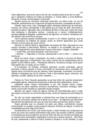 140
sítios adjacentes, acorreram para junto de nós, atraidos pelos jorros de luz solar
que o aposento irradiava em todas as direções, e, muitos deles, a curta distância,
baixavam a fronte, emocionados e reverentes.
     Aquele quarto da venerável instituição socorrista, em plena noite, na rua do
Resende, assemelhava-se a fulgurante coração de alvenaria, constelado de amor!...
     Cláudio nada ouvia, mas, empolgado pelas vibrações balsâmicas do ambiente,
chorava, de manso, percebendo a mão gélida que se colara às dele, afrouxando a
pressão do adeus. Agoniado, fitou o semblante da filha e notou que o palor da morte
nele esboçava o derradeiro sorriso... Levantou-se e cerrou, cuidadosamente,
aquelas pálpebras fatigadas, orvalhando-as de lágrimas; no entanto, renteando com
ele, Moreira não continha os soluços.
     Telmo aplicava passes anestesiantes à jovem e um médico espiritual, que se
nos incorporara ao trabalho de equipe, cortou os últimos ligamentos que ainda
retinham a alma cativa ao corpo inerme.
     Quando viu Marita liberta e agasalhada nos braços de Félix, figurando-se uma
criança cansada e adormecida, Moreira, na aflição e na humildade dos que se
olvidam integralmente, para destacarem os que mais amam, indagou, desolado:
     — Irmão Félix, que farei doravante, inútil como sou?
     — Moreira — respondeu o instrutor, abençoando-o com o olhar —, somos uma
família só.
     Muito em breve, terás o necessário, de modo a retomar o convívio de Marita,
que pede agora paz e refazimento; mas, antes, somos nós os companheiros que te
pedem auxílio! Marina sofre... Precisamos libertá-la. Contamos contigo como quem
tudo espera de um amigo, de um irmão!...
     O ex-assessor de Cláudio, ansiando patentear correta submissão, pôs-se
genuflexo e deixou pender a fronte, confundido ao reconhecer que o orientador lhe
rogava sanar uma brecha que ele, Moreira, havia agravado, e prometeu, em pranto,
atender à obrigação que se lhe indicava. Tudo o que anelava agora, acentuou, era
aprender, auxiliar, dedicar-se ao bem, trabalhar, .......

     Felizes da Terra! Quando passardes ao pé dos leitos de quantos atravessam
prolongada agonia, afastai do pensamento a idéia de lhes acelerardes a morte!...
     Ladeando esses corpos amarrotados e por trás dessas bocas mudas,
benfeitores do plano espiritual articulam providências, executam encargos nobili-
tantes, pronunciam orações ou estendem braços amigos!
     Ignorais, por agora, ovalor de alguns minutos de reconsideração para o viajor
que aspira a examinar os caminhos percorridos, antes do regresso ao aconchego do
lar.
     Se não vos sentis capacitados a oferecer-lhes uma frase de consolação ou o
socorro de uma prece, afastai-vos e deixai-os em paz!... As lágrimas que derramam
são pérolas de esperança com que as luzes de outras auroras lhes rociam a face!.
     Esses gemidos que se arrastam do peito aos lábios, semelhando soluços
encarcerados no coração, quase sempre traduzem cânticos de alegria, à frente da
imortalidade que lhes fulgura do Além!...
     Companheiros do mundo, que ainda trazeis a visão limitada aos arcabouços da
carne, por amor aos vossos sentimentos mais caros, dai consolo e silêncio, simpatia
e veneração aos que se abeiram do túmulo! Eles não são as múmias torturadas que
os vossos olhos contemplam, destinadas à lousa que a poeira carcome... São filhos
do Céu, preparando o retorno à Pátria, prestes a transpor o rio da Verdade, a cujas
 