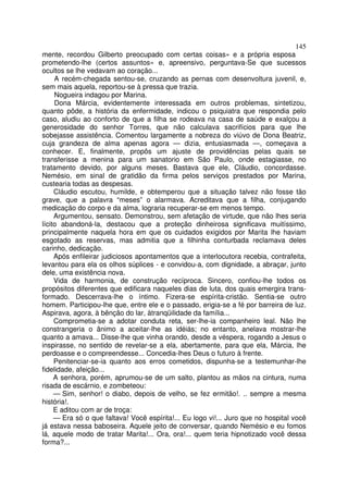 145
mente, recordou Gilberto preocupado com certas coisas» e a própria esposa
prometendo-lhe (certos assuntos» e, apreensivo, perguntava-Se que sucessos
ocultos se lhe vedavam ao coração...
     A recém-chegada sentou-se, cruzando as pernas com desenvoltura juvenil, e,
sem mais aquela, reportou-se à pressa que trazia.
     Nogueira indagou por Marina.
     Dona Márcia, evidentemente interessada em outros problemas, sintetizou,
quanto pôde, a história da enfermidade, indicou o psiquiatra que respondia pelo
caso, aludiu ao conforto de que a filha se rodeava na casa de saúde e exalçou a
generosidade do senhor Torres, que não calculava sacrifícios para que lhe
sobejasse assistência. Comentou largamente a nobreza do viúvo de Dona Beatriz,
cuja grandeza de alma apenas agora — dizia, entusiasmada —, começava a
conhecer. E, finalmente, propôs um ajuste de providências pelas quais se
transferisse a menina para um sanatorio em São Paulo, onde estagiasse, no
tratamento devido, por alguns meses. Bastava que ele, Cláudio, concordasse.
Nemésio, em sinal de gratidão da firma pelos serviços prestados por Marina,
custearia todas as despesas.
     Cláudio escutou, humilde, e obtemperou que a situação talvez não fosse tão
grave, que a palavra “meses” o alarmava. Acreditava que a filha, conjugando
medicação do corpo e da alma, lograria recuperar-se em menos tempo.
     Argumentou, sensato. Demonstrou, sem afetação de virtude, que não lhes seria
lícito abandoná-la, destacou que a proteção dinheirosa significava muitíssimo,
principalmente naquela hora em que os cuidados exigidos por Marita lhe haviam
esgotado as reservas, mas admitia que a filhinha conturbada reclamava deles
carinho, dedicação.
     Após enfileirar judiciosos apontamentos que a interlocutora recebia, contrafeita,
levantou para ela os olhos súplices - e convidou-a, com dignidade, a abraçar, junto
dele, uma existência nova.
     Vida de harmonia, de construção recíproca. Sincero, confiou-lhe todos os
propósitos diferentes que edificara naqueles dias de luta, dos quais emergira trans-
formado. Descerrava-lhe o íntimo. Fizera-se espírita-cristão. Sentia-se outro
homem. Participou-lhe que, entre ele e o passado, erigia-se a fé por barreira de luz.
Aspirava, agora, à bênção do lar, àtranqüilidade da família...
     Comprometia-se a adotar conduta reta, ser-lhe-ia companheiro leal. Não lhe
constrangeria o ânimo a aceitar-lhe as idéiás; no entanto, anelava mostrar-lhe
quanto a amava... Disse-lhe que vinha orando, desde a véspera, rogando a Jesus o
inspirasse, no sentido de revelar-se a ela, abertamente, para que ela, Márcia, lhe
perdoasse e o compreendesse... Concedia-lhes Deus o futuro à frente.
     Penitenciar-se-ia quanto aos erros cometidos, dispunha-se a testemunhar-lhe
fidelidade, afeição...
     A senhora, porém, aprumou-se de um salto, plantou as mãos na cintura, numa
risada de escárnio, e zombeteou:
     — Sim, senhor! o diabo, depois de velho, se fez ermitão!. .. sempre a mesma
história!.
     E aditou com ar de troça:
     — Era só o que faltava! Você espírita!... Eu logo vi!... Juro que no hospital você
já estava nessa baboseira. Aquele jeito de conversar, quando Nemésio e eu fomos
lá, aquele modo de tratar Marita!... Ora, ora!... quem teria hipnotizado você dessa
forma?...
 
