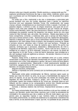148
divisara vultos que ninguém percebia. Cláudio acariciou-a, assegurando que lhe
explicaria semelhantes fenômenos tão logo a visse refeita, insistindo, porém, para
que o auxiliasse com as informações de que carecia, a fim de prestar-lhe o apoio
necessário.
    Foi então que a filha, implorando a ele não a condenasse e estimulada pelo
sorriso bondoso com que era ouvida, descreveu para o genitor os caprichos
femininos com que requestara Nemésio Torres. Ele, amadurecido, ela, quase
criança; contudo, ensoberbecia-se ao reconhecê-lo chefe e vassalo. A principio, os
passeios alegres, o dinheiro a rodo, os afagos recíprocos, aos quais ela se en-
tregava muito mais pela vaidade de impressioná-lo que por motivos de atração.
Contou como Nemésio, cativo, deu para escravizá-la. Historiou a noite em que ele a
embriagara de propósito, quando lhe despertou nos braços, dentro de uma casa
rústica em São Conrado, que, até então, não conhecia... Desde essa época se lhe
fizera companheira, entrando, a instâncias dele, para o serviço de Dona Beatriz,
para que a tivesse sempre a mão... Apaixonara-se por ela, repetia-lhe• declarações,
aspirava a desposá-la, assim que a viuvez sobreviesse naturalmente. Mas Gilberto
aparecera e, por mais lutasse contra si própria, não conseguira controlar-se. Desde
o primeiro encontro, adivinhou nele o homem com que sonhava... Pintando as
emoções ao vivo, com todas as tintas de realismo que o delírio lhe punha nas
palavras, confessou que o provocara, afastando-o, deliberadamente, da irmã e,
vingando-se de Nemésio, copiou-lhe a iniciativa... Numa noite de farra, impeliu-o a
exceder-se no uísque e, ao tê-lo inflamado, conduziu-o, ela mesma, ao quarto de
que dispunha no lar dos Torres, a título de fazê-lo descansar, para entregar-se a
ele, sem qualquer noção de vigilância ou censura... Ao acordar, induzira-o a crer-se
responsável pelo futuro...
    Passara, dessa forma, a dividir-se com habilidade entre um e outro, embora
conservasse a indiferença por Nemésio transformada em aversão. Quanto mais se
comunicava com o filho, mais detestava o genitor, até que a morte de Dona Beatriz
precipitara os acontecimentos. Observando o chefe positivamente decidido ao
matrimônio, apegara-se-lhe ao filho com loucura, a ponto de ser surpreendida por
Nemésio, em situação desconcertante...
     Nogueira escutava, compungido.
     Detinha a impressão de tomar contacto com os familiares pela primeira vez, em
toda a vida.
     Machucado ainda pelas considerações de Márcia, ignorava agora quais as
feridas que mais lhe doíam na alma, se as que a insensibilidade da esposa lhe
abrira no espírito, se as que lhe eram produzidas nos tecidos do coração pelos
segredos da filha padecente. Enlaçou-a, porém, com mais ternura, e Marina,
encorajada, repetiu que anelava libertar-se de Torres pai, ansiando casar-se com
Gilberto, ser-lhe a esposa no lar, compreendê-lo, torná-lo feliz. Cláudio prometeu
cooperar, destacando, no entanto, a necessidade da saúde primeiro...
     Contudo, o doloroso relatório não terminara. Imprescindível sorvesse o cálice
até à lia.
     Em frases entrecortadas de soluços, Marina cientificou-o de que fora visitada, ali
mesmo, por Nemésio, quatro dias antes; acentuou que o chefe se prevalecera da
intimidade e lhe asseverara que não a cederia ao filho de modo algum, que a es-
peraria para as segundas núpcias e que manteria todos os compromissos
formulados anteriormente, no sentido de enobrecê-la no casamento e beneficiar-lhe
toda a família, se ela abandonasse o rapaz, que ele, na qualidade de pai, pretendia
 