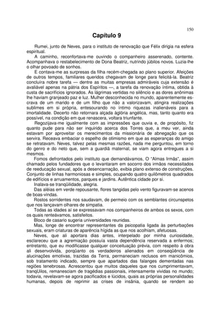 150
                                 Capítulo 9
    Rumei, junto de Neves, para o instituto de renovação que Félix dirigia na esfera
espiritual.
    A caminho, reconfortava-me ouvindo o companheiro asserenado, contente.
Acompanhava o restabelecimento de Dona Beatriz, nutrindo júbilos novos. Luzia-lhe
o olhar povoado de sonhos.
    E contava-me as surpresas da filha recém-chegada ao plano superior. Afeições
de outros tempos, familiares queridos chegavam de longe para felicitá-la. Beatriz
concluíra nobre tarefa — dentre as muitas empresas admiráveis cuja extensão é
avaliável apenas na pátria dos Espíritos —, a tarefa da renovação íntima, obtida à
custa de sacrifícios ignorados. As lágrimas vertidas no silêncio e as dores anônimas
lhe haviam granjeado paz e luz. Mulher desconhecida no mundo, aparentemente es-
crava de um marido e de um filho que não a valorizavam, atingira realizações
sublimes em si própria, entesourando no íntimo riquezas inalienáveis para a
imortalidade. Decerto não retornara alçada àglória angélica, mas, tanto quanto era
possível, na condição em que renascera, voltara triunfante.
    Regozijava-me igualmente com as impressões que ouvia e, de propósito, fiz
quanto pude para não ser inquirido acerca dos Torres que, a meu ver, ainda
estavam por aproveitar os merecimentos da missionária de abnegação que os
servira. Receava embaciar o espelho de otimismo em que as esperanças do amigo
se retratavam. Neves, talvez pelas mesmas razões, nada me perguntou, em torno
do genro e do neto que, sem a guardiã maternal, se viam agora entregues a si
mesmos.
    Fomos defrontados pelo instituto que demandávamos, O “Almas Irmãs”, assim
chamado pelos fundadores que o levantaram em socorro dos irmãos necessitados
de reeducação sexual, após a desencarnação, exibia plano extenso de construções.
Conjunto de linhas harmoniosas e simples, ocupando quatro quilômetros quadrados
de edifícios e arruamentos, parques e jardins. Autêntica cidade por si.
    Inalava-se tranqüilidade, alegria.
    Das aléias em verde repousante, flores tangidas pelo vento figuravam-se acenos
de boas-vindas.
    Rostos sorridentes nos saudavam, de permeio com os semblantes circunspetos
que nos lançavam olhares de simpatia.
    Todas as idades aí se expressavam nos companheiros de ambos os sexos, com
os quais renteávamos, satisfeitos.
    Bloco de casario sugeria universidades reunidas.
    Mas, longe de encontrar representantes da psicopatia ligada às perturbações
sexuais, eram criaturas de aparência hígida as que nos acolhiam, afetuosas.
    Neves, que ali aportara dias antes, interpelado por minha curiosidade,
esclareceu que a agremiação possuía vasta dependência reservada a enfermos;
entretanto, que eu modificasse qualquer conceituação prévia, com respeito à obra
ali desenvolvida, porqüanto os verdadeiros alienados em conseqüência de
alucinações emotivas, trazidas da Terra, permaneciam reclusos em manicômios,
sob tratamento indicado, sempre que apartados das falanges dementadas nas
regiões tenebrosas. Acrescentou que muitos daqueles que nos cumprimentavam,
tranqUilos, remanesciam de tragédias passionais, intensamente vividas no mundo;
todavia, revelavam-se agora pacificados e lúcidos, quais as próprias personalidades
humanas, depois de reprimir as crises de insânia, quando se rendem ao
 