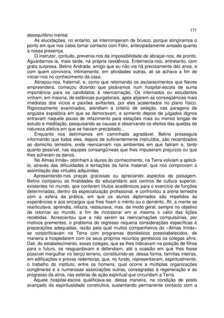 151
desequilíbrio mental.
    As elucidações, no entanto, se interromperam de brusco, porque atingíramos o
ponto em que nos cabia tomar contacto com Félix, antecipadamente avisado quanto
à nossa presença.
    O instrutor, contudo, prevenia-nos da impossibilidade de abraçar-nos, de pronto.
Aguardarnos-ia, mais tarde, na própria residência. Enternecia-nos, entretanto, com
grata surpresa. Belino Andrade, amigo que eu não via há precisamente dez anos, e
com quem convivera, intimamente, em atividades outras, ali se achava a fim de
iniciar-nos no conhecimento da casa.
    Abraçou-nos, fraternal, e, como que retomando os esclarecimentos que Neves
empreendera, começou dizendo que pisávamos num hospital-escola de suma
importância para os candidatos à reencarnação, Os internados ou estudantes
vinham, em maioria, de estâncias purgatoriais, após alijarem as conseqüências mais
imediatas dos vícios e paixões aviltantes, por eles acalentados no plano físico.
Rigorosamente examinados, atendiam a critério de seleção, nas paragens de
angústia expiatória em que se demoravam, e somente depois de julgados dignos
entravam naquele pouso de refazimento para estações mais ou menos longas de
estudo e meditação, pesquisando as causas e observando os efeitos das quedas de
natureza afetiva em que se haviam precipitado...
    Enquanto nos detínhamos em caminhada agradável, Belino prosseguia
informando que todos eles, depois de suficientemente instruídos, são recambiados
ao domicílio terrestre, onde reencarnam nos ambientes em que faliram e, tanto
quanto possível, nas equipes consangüíneas que lhes impuseram prejuízos ou que
lhes sofreram os danos.
    No Almas Irmãs» obtinham a láurea do conhecimento, na Terra volviam a aplicá-
lo, através das dificuldades e tentações da faina material, que nos comprovam a
assimilação das virtudes adquiridas.
    Apresentando-nos praças graciosas ou apreciando aspectos da paisagem,
Belino comparou as finalidades do educandário aos centros de cultura superior,
existentes no mundo, que conferem títulos acadêmicos para o exercício de funções
determinadas, dentro da especialização profissional, e confrontou a arena terrestre
com a esfera da prática, em que os alunos diplomados são impelidos às
experiências e aos encargos que lhes fixam o mérito ou o demérito. Ali, a mente se
rearticulava, aprendia, refazia, restaurava, mas, de modo geral, sempre no objetivo
de retornar ao mundo, a fim de incorporar em si mesma o valor das lições
recebidas. Acrescentou que a não serem as reencarnações compulsórias, por
motivos prementes, o problema do regresso requeria considerações específicas e
preparações adequadas, razão pela qual muitos companheiros do «Almas Irmãs»
se corporificavam na Terra com programas domésticos preestabelecidos, de
maneira a hospedarem com os seus próprios recursos genésicos os colegas afins.
Dali, do estabelecimento, esses colegas, que se lhes indicavam na posição de filhos
para o futuro, os resguardavam e defendiam, até a ocasião em que lhes fosse
possível mergulhar no berço terreno, constituindo-se, dessa forma, famílias inteiras,
em edificações e provas redentoras, que, no fundo, representavam, espiritualmente,
o trabalho do instituto, entre os homens, qual ocorre a múltiplas organizações
congêneres e a numerosas associações outras, consagradas à regeneração e ao
progresso da alma, nas esferas de ação espiritual que circundam a Terra.
    Aquele hospital-escola qualificava-se, dessa maneira, na condição de posto
avançado da espiritualidade construtiva, sustentando permanente contacto com a
 