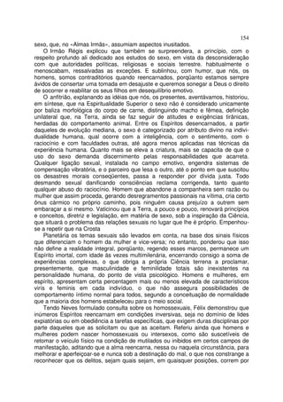 154
sexo, que, no «Almas Irmãs», assumiam aspectos inusitados.
    O Irmão Régis explicou que também se surpreendera, a princípio, com o
respeito profundo ali dedicado aos estudos do sexo, em vista da desconsideração
com que autoridades políticas, religiosas e sociais terrestre. habitualmente o
menoscabam, ressalvadas as exceções. E sublinhou, com humor, que nós, os
homens, somos contraditórios quando reencarnados, porqüanto estamos sempre
ávidos de consertar uma tomada em desajuste e queremos sonegar a Deus o direito
de socorrer e reabilitar os seus filhos em desequilíbrio emotivo.
    O anfitrião, explanando as idéias que nós, os presentes, aventávamos, historiou,
em síntese, que na Espiritualidade Superior o sexo não é considerado unicamente
por baliza morfológica do corpo de carne, distinguindo macho e fêmea, definição
unilateral que, na Terra, ainda se faz seguir de atitudes e exigências tirânicas,
herdadas do comportamento animal. Entre os Espíritos desencarnados, a partir
daqueles de evolução mediana, o sexo é categorizado por atributo divino na indivi-
dualidade humana, qual ocorre com a inteligência, com o sentimento, com o
raciocínio e com faculdades outras, até agora menos aplicadas nas técnicas da
experiência humana. Quanto mais se eleva a criatura, mais se capacita de que o
uso do sexo demanda discernimento pelas responsabilidades que acarreta.
Qualquer ligação sexual, instalada no campo emotivo, engendra sistemas de
compensação vibratória, e o parceiro que lesa o outro, até o ponto em que suscitou
os desastres morais conseqüentes, passa a responder por dívida justa. Todo
desmando sexual danificando consciências reclama corrigenda, tanto quanto
qualquer abuso do raciocínio. Homem que abandone a companheira sem razão ou
mulher que assim proceda, gerando desregramentos passionais na vítima, cria certo
ônus cármico no próprio caminho, pois ninguém causa prejuízo a outrem sem
embaraçar a si mesmo. Vaticinou que a Terra, a pouco e pouco, renovará princípios
e conceitos, diretriz e legislação, em matéria de sexo, sob a inspiração da Ciência,
que situará o problema das relações sexuais no lugar que lhe é próprio. Empenhou-
se a repetir que na Crosta
    Planetária os temas sexuais são levados em conta, na base dos sinais físicos
que diferenciam o homem da mulher e vice-versa; no entanto, ponderou que isso
não define a realidade integral, porqüanto, regendo esses marcos, permanece um
Espírito imortal, com idade às vezes multimilenária, encerrando consigo a soma de
experiências complexas, o que obriga a própria Ciência terrena a proclamar,
presentemente, que masculinidade e feminilidade totais são inexistentes na
personalidade humana, do ponto de vista psicológico. Homens e mulheres, em
espírito, apresentam certa percentagem mais ou menos elevada de característicos
virís e feminis em cada indivíduo, o que não assegura possibilidades de
comportamento íntimo normal para todos, segundo a conceituação de normalidade
que a maioria dos homens estabeleceu para o meio social.
    Tendo Neves formulado consulta sobre os homossexuais, Félix demonstrou que
inúmeros Espíritos reencarnam em condições inversivas, seja no domínio de lides
expiatórias ou em obediência a tarefas específicas, que exigem duras disciplinas por
parte daqueles que as solicitam ou que as aceitam. Referiu ainda que homens e
mulheres podem nascer homossexuais ou intersexos, como são suscetíveis de
retomar o veículo físico na condição de mutilados ou inibidos em certos campos de
manifestação, aditando que a alma reencarna, nessa ou naquela circunstância, para
melhorar e aperfeiçoar-se e nunca sob a destinação do mal, o que nos constrange a
reconhecer que os delitos, sejam quais sejam, em quaisquer posições, correm por
 