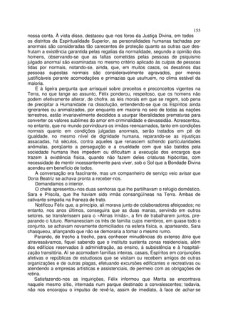 155
nossa conta. À vista disso, destacou que nos foros da Justiça Divina, em todos
os distritos da Espiritualidade Superior, as personalidades humanas tachadas por
anormais são consideradas tão carecentes de proteção quanto as outras que des-
frutam a existência garantida pelas regalias da normalidade, segundo a opinião dos
homens, observando-se que as faltas cometidas pelas pessoas de psiquismo
julgado anormal são examinadas no mesmo critério aplicado às culpas de pessoas
tidas por normais, notando-se, ainda, que, em muitos casos, os desatinos das
pessoas supostas normais são consideravelmente agravados, por menos
justificáveis perante acomodações e primazias que usufruem, no clima estável da
maioria.
    E à ligeira pergunta que arrisquei sobre preceitos e preconceitos vigentes na
Terra, no que tange ao assunto, Félix ponderou, respeitoso, que os homens não
podem efetivamente alterar, de chofre, as leis morais em que se regem, sob pena
de precipitar a Humanidade na dissolução, entendendo-se que os Espíritos ainda
ignorantes ou animalizados, por enquanto em maioria no seio de todas as nações
terrestres, estão invariavelmente decididos a usurpar liberalidades prematuras para
converter os valores sublimes do amor em criminalidade e devassidão. Acrescentou,
no entanto, que no mundo porvindouro os irmãos reencarnados, tanto em condições
normais quanto em condições julgadas anormais, serão tratados em pé de
igualdade, no mesmo nível de dignidade humana, reparando-se as injustiças
assacadas, há séculos, contra aqueles que renascem sofrendo particularidades
anômalas, porqüanto a perseguição e a crueldade com que são batidos pela
sociedade humana lhes impedem ou dificultam a execução dos encargos que
trazem à existência física, quando não fazem deles criaturas hipócritas, com
necessidade de mentir incessantemente para viver, sob o Sol que a Bondade Divina
acendeu em benefício de todos.
    A conversação era fascinante, mas um companheiro de serviço veio avisar que
Dona Beatriz se achava pronta a receber-nos.
    Demandamos o interior.
    O chefe apresentou-nos duas senhoras que lhe partilhavam o refúgio doméstico,
Sara e Priscila, que lhe haviam sido irmãs consangüíneas na Terra. Ambas de
cativante simpatia na lhaneza de trato.
    Notificou Félix que, a princípio, ali morava junto de colaboradores afeiçoados; no
entanto, nos anos últimos, conseguira que as duas manas, servindo em outros
setores, se transferissem para o «Almas Irmãs», a fim de trabalharem juntos, pre-
parando o futuro. Remanesciam os três de família cujos membros, em quase todo o
conjunto, se achavam novamente domiciliados na esfera física, e, aparteando, Sara
chasqueou, afiançando que não se demoraria a tomar o mesmo rumo.
    Parando, de trecho a trecho, para conhecer minudências do extenso átrio que
atravessávamos, fiquei sabendo que o instituto sustenta zonas residenciais, além
dos edifícios reservados à administração, ao ensino, à subsistência e à hospitali-
zação transitória. Aí se acomodam famílias inteiras, casais, Espíritos em conjunções
afetivas e repúblicas de estudiosos que se visitam ou recebem amigos de outras
organizações e de outras plagas, efetuando excursões edificantes e recreativas ou
atendendo a empresas artísticas e assistenciais, de permeio com as obrigações de
rotina.
    Satisfazendo-nos as inquirições, Félix informou que Marita se encontrava
naquele mesmo sítio, internada num parque destinado a convalescentes; todavia,
não nos encorajou o impulso de revê-la, assim de imediato, à face de achar-se
 
