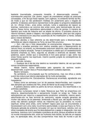 156
bastante traumatizada, conquanto tranqüila. A desencarnação precoce
acarretara-lhe prejuízos. Ele, porém, rogara de orientadores amigos as possíveis
concessões, a fim de que fosse reposta, com urgência, no ambiente familiar do Rio,
de modo a que se não perdessem medidas em andamento para o resgate do
pretérito. O decesso prematuro representara fundo golpe no programa estabelecido
ali, no «Almas Irmãs», anos antes; contudo, nutria a esperança de reparar as
brechas, restituindo-a ao convívio dos entes caros, pela reencarnação de emer-
gência. Dessa forma, aproveitaria oportunidade e clima de serviço, à maneira de
operário que muda de máquina sem se afastar da oficina. O processo alusivo ao
retorno tramitava, desde a véspera, nos órgãos competentes, pelo que não julgava
oportuno interessá-la em assuntos suscetíveis de lhe modificarem a mente, voltada
para o reduto doméstico.
     Neves abordou a tese referente ao dia determinado para a desencarnação,
defendida por alguns religiosos na Terra, ao que Félix enunciou:
     — Sim, não nos é lícito desacreditar os ensinamentos religiosos. Há planos
prefixados e ocasiões previstas com relativa exatidão para o deperecimento do
veículo físico; no entanto, os interessados costumam alterá-los, seja melhorando ou
piorando a própria situação. Tempo é comparável a crédito que um estabelecimento
bancário empresta ou retira, segundo as atitudes e diretrizes do devedor. Não
podemos, assim, olvidar que a consciência é livre para pensar e agir, tanto nas
áreas físicas quanto nas espirituais, mesmo quando jungida às conseqüências do
passado culposo...
     E, sorrindo, rematou:
     — Qualquer dia é dia de criar destino ou reconstituir destino, de vez que todos
somos consciências responsáveis.
     Nesse ínterim, fomos defrontados pelo aposento da senhora recém-
desencarnada, a quem Sara e Priscila dispensavam cuidados especiais.
     Beatriz remoçara.
     No semblante, a circunspeção que lhe conhecíamos, mas nos olhos o clarão
juvenil da criatura que retoma aspirações de há muito esmaecidas.
     Neves aproximou-me. Conversamos. Declarava-se encantada, agradecida aos
hospedeiros.
     Falava como se estivesse num lar de pessoas desconhecidas, sem suspeitar
das atenções que recebera de Félix, antes de liberar-se do corpo enfermiço.
     A palestra deslizou sobre os patins da ternura recíproca. Ela reconhecida e os
anfitriões satisfeitos.
     Assuntos numerosos vieram à baila. Notava-se que Félix se empenhava em
distraí-la, desentranhando-lhe o pensamento fincado no antigo lar. Todos nos
esforçávamos por induzi-la a esquecimento construtivo; entretanto, mesmo assim,
adivinhando-nos na fase terminal do reencontro, aquele coração generoso de
mulher não deixou de se patentear, lembrando a Neves que, até aquele momento,
ainda não obtivera qualquer notícia da mãezinha que os precedera no mundo
espiritual, tantos anos antes, como também rogava para que os circunstantes a
favorecessem com uma visita, na primeira oportunidade, à casa que ficara na Terra.
Discípula aplicada do ambiente renovador em que se reconhecia, solicitou com os
olhos marejados de pranto que lhe desculpássemos o apego à retaguarda, mas isso
acontecia, acentuou com humildade e grandeza de alma, porque acreditava ter sido
no mundo imensamente feliz, entre as mulheres mais felizes, ao lado de um esposo
que, na apreciação dela, era dos companheiros mais leais do mundo e pai do
 