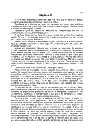 158
                                Capítulo 10
     Precedendo o descanso, entendi-me a sós com Félix, que me aprovou o desejo
de continuar prestando assistência a Nogueira e à filha.
     Cientificara-se o instrutor de todos os sucessos em curso, mas solicitava
minudências. Ouviu-me a exposição, preocupado, e deduziu que as dificuldades de
Cláudio e Marina atingiam o climax.
     Necessário apoiá-los, socorrê-los. Mediante os compromissos em que se
emaranhavam, impossível alinhar previsões.
     O benfeitor falava sereno. Para mim, porém, muito fácil verificar-lhe o suplício
oculto. De quando em quando, lágrimas lhe umedeciam os olhos, que ele, padrão
de coragem, não chegava a derramar.
     Mesmo assim, contendo a emotividade, sugeriu providências e articulou planos.
Que eu voltasse, encetando a nova etapa de assistência, junto de Marina, em
Botafogo. Apreciava em
     Moreira um cooperador diligente que o tempo se incumbiria de valorizar;
todavia, supunha trabalho complexo demais para ele sozinho o encargo de manter a
jovem doente livre dos vampirizadores, cujo número aumentava com as atitudes
inesperadas de Márcia, estimulando Nemésio a uma aventura que ralava pela
demência. Que me reunisse, desse modo, a Moreira, alentasse Marina, estendesse
os braços para Cláudio e, quanto nos fosse possível, amparasse Márcia e os dois
Torres, sempre que nos propiciassem os meios para isso. Prometeu que nos
acompanharia, confiando na Bênção do Senhor, que a tudo prevê e provê nas horas
justas.
     Compreendi. Félix sofria conformado. Chorava por dentro.
     Acatando-lhe as instruções, no dia seguinte dispus-me ao retorno. Antes,
porém, de empreender o regresso, porque me interessasse pelos assuntos de sexo
e penalogia, refletindo nas enfermidades obscuras que enxameiam na Terra, o pró-
prio Félix conduziu-me, de passagem, a pequeno palácio, localizado no centro da
instituição. «Casa da Providência», esse o nome com que o edifício é designado.
Curioso foro do «Almas Irmãs», onde dois juizes funcionam, atendendo aos
petitórios formulados pelos integrantes da comunidade, com respeito aos irmãos
reencarnados na esfera física.
     De entrada, faceando com dezenas de pessoas que iam e vinham, Félix,
sempre cumprimentado com apreço por todos os passantes, explicou-me que ali
somente se organizavam processos de auxílio e corrigenda, relacionados aos
companheiros destinados à reencarnação e aos que já se achassem no estágio
físico, espiritualmente ligados aos interesses do instituto.
     Renascimentos, berços torturados, acidentes da infância, delitos da juventude,
dramas passionais, lares periclitantes, divórcios, deserções afetivas, certas
modalidades de suicídio tanto quanto moléstias e obsessões resultantes de abusos
sexuais e uma infinidade de temas co-nexos são aí examinados, segundo as
rogativas e as queixas entregues aos pronunciamentos da justiça. A Casa da
Providência apenas delibera em definitivo nos problemas que se limitem ao «Almas
Irmãs»; contudo, os casos, em maioria, revelam derivações para outros setores.
Nessa hipótese, as questões são aí discutidas, de começo, seguindo para
instâncias superiores. Ainda assim, os dois magistrados amigos e ele mesmo, Félix,
que é constrangido pela força do cargo a estudar e informar todas as peças, uma
por uma, não decidem só por si. Um conselho constituído por dez orientadores, seis
 