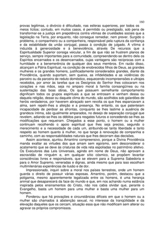 160
provas legitimas, o divórcio é dificultado, nas esferas superiores, por todos os
meios lícitos; contudo, em muitos casos, é permitido ou prestigiado, sob pena de
transformar-se a justiça em prepotência contra vitimas de crueldades sociais que a
legislação na Terra, por enquanto, não consegue remediar, nem prever. Surgido o
problema, o companheiro ou a companheira, responsável pela ruptura da confiança
e da estabilidade da união conjugal, passa à condição de julgado. A vítima é
induzida à generosidade e à benevolência, através De recursos que a
Espiritualidade Superior consiga veicular, a fim de que não se frustrem planos de
serviço, sempre importantes para a comunidade, compreendendo-se dentro dela os
Espíritos encarnados e os desencarnados, cujas vantagens são recíprocas com a
humildade e a benemerência de qualquer dos seus membros. Em razão disso,
alcançam a Pátria Espiritual, na condição de enobrecidos filhos de Deus, as grandes
mulheres e os grandes homens, justificadamente considerados grandes, diante da
Providência, quando suportam, sem queixa, as infidelidades e as violências do
parceiro ou da parceira de reduto doméstico, esquecendo incompreensões e ultrajes
recebidos, por amor às tarefas que os Desígnios do Senhor lhes colocaram nos
corações e nas mãos, seja no amparo moral à família consangüínea ou na
sustentação das boas obras, Os que possuem semelhante comportamento
dignificam todos os grupos espirituais a que se entrosam e venham dessa ou
daquela religião, desse ou daquele clima do mundo, são acolhidos sob galardões de
heróis verdadeiros, por haverem abraçado sem revolta os que lhes espancavam a
alma, sem repelir-lhes a afeição e a presença. No entanto, os que patenteiam
incapacidade de perdoar as afrontas, conquanto se lhes lastime a ausência de
grandeza íntima, são igualmente amparados, no desejo de separação conjugal que
revelem, adiando-se-lhes os débitos para resgates futuros e concedendo-se-lhes as
modificações que requeiram. Chegados a esse ponto, o homem ou a mulher
continuam recolhendo o apoio espiritual que lhes seja preciso, segundo o
merecimento e a necessidade de cada um, atribuindo-se tanta liberdade e tanto
respeito ao homem quanto à mulher, no que tange à renovação de companhia e
caminho, com as responsabilidades naturais que lhes decorram das decisões.
     Assim acontece, ajuntou Amantino compreensivo, porque a Divina Providência
manda exaltar as virtudes dos que amam sem egoísmo, sem desconsiderar o
acatamento que se deve às criaturas de vida reta espoliadas no patrimônio afetivo.
Os Executores das Leis Universais, agindo em nome de Deus, não aprovam a
escravidão de ninguém e, em qualquer sítio cósmico, se propõem levantar
consciências livres e responsáveis, que se elevem para a Suprema Sabedoria e
para o Amor Supremo, veneradas e dignas, ainda mesmo que para isso escolham
multimilenárias experiências de ilusão e de dor.
     Impressionado, inquiri sobre a moral nos países terrestres, onde um homem
guarda o direito de possuir várias esposas. Amantino, porém, destacou que a
poligamia, mesmo aparentemente legalizada entre os homens, é uma herança
animal que desaparecerá da face do mundo e que, em nos achando numa estância
inspirada pelos ensinamentos do Cristo, não nos cabia olvidar que, perante o
Evangelho, basta um homem para uma mulher e basta uma mulher para um
homem.
     Ponderou que há provações e circunstâncias difíceis em que o homem ou a
mulher são chamados à abstenção sexual, no interesse da tranqüilidade e da
elevação daqueles que os cercam, situação essa que não modificam sem alterar ou
agravar os próprios compromissos.
 