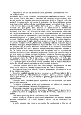 161
     Perguntei se a Casa providenciava auxílio, conforme a extensão dos erros.
Ele redargüiu, bem
-humorado, que o auxílio se verifica justamente pela extensão dos acertos. Quanto
mais exato o Espírito reencarnado, na prática dos deveres que lhe competem, mais
amparo recolhe nos dias obscuros em que resvale no desatino. Qualquer pedido de
ajuda ali formulado, antes de tramitar, é analisado à luz de contabilidade segura,
pelo documentário pertencente ao candidato para quem se requisita favor. Acertos
como haveres, desacertos por débitos. Somados uns e outros, verifica-se, de
imediato, até que ponto será possível ou aconselhável o atendimento,
determinando-se a média do auxilio atribuível a cada petitório individual. Salientou,
entretanto, que, nessa clara aplicação do direito, muitos requerimentos de socorro,
nas diligências empreendidas, se transformam, automaticamente, em provisões de
corrigenda, porque, se escasseassem créditos aos interessados, sobejando dívidas,
o resguardo assumia a forma de emenda, o que, às vezes, irritava os solicitantes,
sem que lhes fosse possível modificar o curso da justiça. Nesse sentido, as preces
ou mesmo apenas as vibrações de alegria e reconhecimento de todas as criaturas
encarnadas ou desencarnadas, beneficiadas pelos requeredores, funcionam à guisa
de abonos e cauções de significado muito importante para cada um, tanto ali quanto
em qualquer lugar, sublinhou Amantino, convincente. Creia ou não na imortalidade,
qualquer pessoa é alma eterna. Por isso, independentemente da própria vontade, as
leis da Criação marcam no caminho de todo Espírito os bens ou os males que
pratique, devolvendo frutos na base da sementeira. Efetuando-se o aperfeiçoamento
moral de etapa em etapa e compreendendo-se a existência física por aprendizado
da alma, entretecido de acertos e desacertos, com raras exceções a individualidade,
em qualquer plano da vida, é apreciada e sustentada, acima de tudo, pelo
rendimento de utilidade com que se caracterize no bem comum. Isso, destacou o
juiz, é princípio geral da Natureza. Árvore benfeitora atrai a defesa imediata do
pomicultor. Animal prestimoso recebe do dono cuidados especiais.
     Lícito que a pessoa, quanto mais valor demonstre para a coletividade, na Terra
ou em outras paragens, mais devotamento receba das Esferas Superiores.
     De nossa parte nenhuma objeção. Todas as ponderações articulavam-se ali em
direito líqüido, espontâneo.
     Enunciei o propósito de saber como se operavam as audiências; todavia, diante
da recusa de Félix, que não concordava em alterar o serviço, Amantino propôs se
ouvisse, pelo menos, um caso, ali mesmo no gabinete, para que mostra ligeira me
fosse facultada.
     O instrutor anuiu, solicitando, porém, a presença de dois sentinelas, capazes de
guarnecerem a entrada.
     Estranhei a exigência do amigo, cuja simplicidade me habituara a venerar; no
entanto, o inesperado se encarregaria de sossegar-me.
     Descerrada a passagem, uma senhora triste compareceu.
     Assinalando a presença de Félix, esqueceu-se da autoridade de que Amantino
se achava revestido e precipitou-se na direção do instrutor, prosternando-se de
joelhos.
     Félix acenou para os guardas e recomendou que a levantassem.
     Apenas aí cheguei a entender que o mentor se preparara, de antemão, a rejeitar
qualquer manifestação de idolatria, fugindo à lisonja que ele usualmente não
suportava.
     A recém-chegada, não obstante contrafeita, foi constrangida a falar de pé,
 