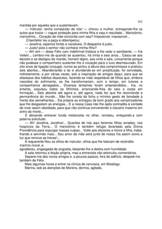 162
mantida por aqueles que a sustentavam.
     — Instrutor, tenha compaixão de nós! — chorou a mulher, entregando-lhe os
autos que trazia — roguei proteção para minha filha e veja o resultado... Manicômio,
manicômio... Coração de mãe concorda com isso? Impossível, impossível...
     O benfeitor leu a peça e obtemperou:
    — Jovelina, sejamos fortes e razoáveis. O despacho é justo.
    — Justo! pois o senhor não conhece minha filha?
    — Ah! sim — disse Félix com indefinível tristeza a lhe velar o semblante. — Iria
Veletri... Lembro-me de quando se ausentou, há trinta e seis anos... Casou-se aos
dezoito e se desligou do marido, homem digno, aos vinte e seis, unicamente porque
não pudesse o companheiro sustentar-lhe a vocação para o luxo desmesurado. Em
oito anos de ligação conjugal, nunca se portou à altura dos compromissos e praticou
seis abortos... Abandonando o lar e afundando-se em prostituição, foi convidada,
indiretamente, e por várias vezes, sob a inspiração de amigos daqui, para que se
afastasse dos hábitos dissolutos, fazendo-se mãe respeitável de filhos que, embora
nascidos do sofrimento, se lhe transformariam, com o tempo, em tutores e
companheiros abnegados... Diversos tentames foram empreendidos... Iria, no
entanto, expulsou todos os filhinhos, arrancando-lhes do seio o corpo em
formação... Seis abortos até agora e, até agora, nada fez que lhe recomende a
permanência do mundo... Não lhe consta da ficha o mínimo gesto de bondade à
frente dos semelhantes... Ela própria se entregou de bom grado aos vampirizadores
que lhe desgastam as energias... E a nossa Casa não lhe opôs contradita à vontade
de viver assim obsidiada, para que não continue convertendo o claustro materno em
antro da morte...
    E deixando entrever funda melancolia no olhar, rematou, enlaçando-a com
paterna solicitude:
    — Ah! Jovelina, Jovelina!... Quantos de nós aqui teremos filhos amados, nos
hospícios da Terra... O manicômio é também refúgio levantado pela Divina
Providência para expurgar nossas culpas... Volte aos afazeres e honre a filha, traba-
lhando e servindo mais... Seu amor de mãe será junto de nossa Iria assim como a
luz que remove as trevas!...
    A requerente fitou os olhos do instrutor, olhos que lhe falavam de recôndito
martírio moral, e
agradeceu, engasgada de angústia, beijando-lhe a destra com humildade.
    A sala retomou a feição própria, mas a entrevista não estimulou comentários.
    Separei-me dos novos amigos e, a poucos passos, fora do edifício, despedi-me
também de Félix.
    Mais algumas horas e entrei na clínica de nervosos, em Botafogo.
    Marina, sob as atenções de Moreira, dormia, agitada.
 
