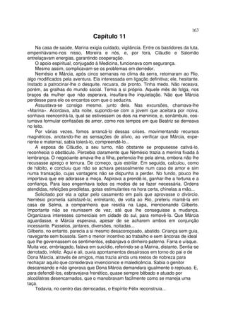 163
                                 Capítulo 11
    Na casa de saúde, Marina exigia cuidado, vigilância. Entre os bastidores da luta,
empenhávamo-nos nisso, Moreira e nós, e, por fora, Cláudio e Salomão
entrelaçavam energias, garantindo cooperação.
    O apoio espiritual, conjugado à Medicina, funcionava com segurança.
    Mesmo assim, complicavam-se os problemas em derredor.
    Nemésio e Márcia, após cinco semanas no clima da serra, retomaram ao Rio,
algo modificados pela aventura. Ela interessada em ligação definitiva; ele, hesitante.
Instado a patrocinar-lhe o desquite, recuara, de pronto. Tinha medo. Não receava,
porém, as gralhas do mundo social. Temia a si próprio. Aquele mês de folga, nos
braços da mulher que não esperava, insuflara-lhe inquietação. Não que Márcia
perdesse para ele os encantos com que o seduzira.
    Assustava-se consigo mesmo, junto dela. Nas excursões, chamava-lhe
«Marina». Acordava, alta noite, supondo-se com a jovem que aceitara por noiva,
sonhava reencontrá-la, qual se estivessem os dois na meninice, e, sonâmbulo, cos-
tumava formular confissões de amor, como nos tempos em que Beatriz se derreava
no leito.
    Por várias vezes, fomos arrancá-lo dessas crises. movimentando recursos
magnéticos, anotando-lhe as sensações de alívio, ao verificar que Márcia, expe-
riente e maternal, sabia tolerá-lo, compreendê-lo...
    A esposa de Cláudio, a seu turno, não obstante se propusesse cativá-lo,
reconhecia o obstáculo. Percebia claramente que Nemésio trazia a menina fixada à
lembrança. O negociante amava-lhe a filha, pertencia-lhe pela alma, embora não lhe
recusasse apreço e ternura. De começo, quis estrilar. Em seguida, calculou, como
de hábito, e concluiu que não se achava pessoalmente num caso de amor e sim
numa transação, cujas vantagens não se dispunha a perder. No fundo, pouco lhe
importava que ele adorasse a moça. Aspirava a prendê-lo, ganhar-lhe a fortuna e a
confiança. Para isso engenhava todos os modos de se fazer necessária. Ordens
atendidas, refeições prediletas, gotas estimulantes na hora certa, chinelas a mão...
    Solicitado por ela a optar pelo casamento em país que aprovasse o divórcio,
Nemésio prometia satisfazê-la; entretanto, de volta ao Rio, preferiu mantê-la em
casa de Selma, a companheira que residia na Lapa, mencionando Gilberto.
Importante não se reunissem de vez, até que lhe conseguisse a mudança.
Organizava interesses comerciais em cidade do sul, para removê-lo. Que Márcia
aguardasse, e Márcia esperava, apesar de se acharem ambos em conjunção
incessante. Passeios, jantares, diversões, noitadas...
Gilberto, no entanto, parecia a si mesmo desacoroçoado, abatido. Criança sem guia,
navegante sem bússola. Sem o menor incentivo ao trabalho e sem âncoras de ideal
que lhe governassem os sentimentos, esbanjava o dinheiro paterno. Farra e uísque.
Muita vez, embriagado, falava em suicídio, referindo-se a Marina, distante. Sentia-se
derrotado, infeliz. Aqui e ali, ouvia apontamentos desairosos em torno do pai e de
Dona Márcia, através de amigos, mas trazia ainda uns restos de nobreza para
rechaçar aquilo que considerava invencionice e maledicência. Sabia o genitor
descansando e não ignorava que Dona Márcia demandara igualmente o repouso. E,
para defendê-los, esbravejava frenético, quase sempre bêbado e atuado por
alcoólatras desencarnados, que o manobravam facilmente como se maneja uma
taça.
    Todavia, no centro das derrocadas, o Espírito Félix reconstruia...
 
