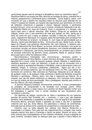 167
caminhando aquele menino entregue à decadência moral ao matrimônio digno?
Recolhera Marina nos braços de mãe, dera-lhe as cantigas do berço, orientara-lhe a
infância, preparara-lhe o sentimento para a felicidade... Como largá-la, assim, num
momento em que o destino lhe facultava todos os recursos para estender-lhe as
mãos? A esposa de Cláudio, ao impacto dos argumentos que assimilava em forma
de reflexões, rememorou o passado e chorou. Naquele instante, o sentimento
pulsava-lhe puro, como na noite em que a víramos, tomada de indignação e de dor,
ao defender Marita em casa de Crescina. Entre a consciência e o coração, não
havia lugar para o cálculo astucioso. Não titubeou. Dirigiu-se ao aposento de
Gilberto, entrou com a sem-cerimônia de mãe que assiste um filho, sentou-se à
beira da cama em que o rapaz se abatera, amuado, e falou-lhe, lacrimosa. Prin-
cipiou, rogando-lhe desculpas. Em seguida, pediu-lhe permissão para confessar-lhe
que ela e Nemésio se amavam, há tempos. E, num rasgo de generosidade que a
elevava, mentiu pela felicidade da filha... Comunicou-lhe que, desde muito, se des-
ligara de Cláudio, cuja presença infelizmente não mais tolerava, e declarou que,
antes do falecimento de Dona Beatriz, se tornara íntima de Nemésio, com quem se
encontrava, amiúde, em lances clandestinos. Acentuou, com inflexão estudada para
impressionar o interlocutor, que errara, lamentavelmente, ao consentir que a jovem
se tornasse enfermeira da senhora Torres, porqüanto, desde aí, possuia razões
para supor que o velho lhe cobiçava a filha.
     Reconhecendo-o interessado nela, enciumara-se... Venerava, porém, a
grandeza espiritual de Dona Beatriz, a quem estimava de longe, e tivera forças para
aguardar-lhe a morte, antes de assumir qualquer atitude. Desfeito o impedimento,
resolvera abandonar a casa, em definitivo, a ponto de não se incomodar com a
menina doente e acompanhar Nemésio a Petrópolis, onde se demoraram juntos em
deleitoso refúgio. E continuou justificando, justificando... Agora que ele a sur-
preendera nos braços paternos, que lhe perdoasse como um filho, cujo apreço se
esmeraria em conservar. Não retornaria ao Flamengo. Desquitar-se-ia de Cláudio,
de qualquer modo, e, de qualquer modo, partilharia o destino de Nemésio, enquanto
Nemésio o permitisse... Mesmo assim, era mãe e rogava-lhe por Marina. Se a
amasse, que não lhe desse indiferença ou desprezo, num momento como aquele
em que se refazia de dura perturbação. Que a protegesse, fazendo pela menina o
que ela, Márcia, não mais conseguiria...
     A senhora Nogueira finalizara, sinceramente comovida, e vimos sensibilizados
os prodígios da compreensão e da bondade num coração juvenil. Olhos
chamejantes de júbilo, o rapaz ergueu-se e ajoelhou-se diante daquela mulher que
lhe sossegava o espírito, com a versão caridosa de que necessitava para
reconstituir o caminho.
     Em lágrimas de alegria, osculou-lhe as mãos e agradeceu-lhe em palavras
quentes de carinho filial. Entendia, sim — comentou —, que o pai, não obstante
bondoso, teria obedecido a sugestões de despeito, a fim de apartá-lo da escolhida.
Procuraria Marina, prometia olvidar o passado, de modo a não ferir a dignidade
maternal com que ela, Dona Márcia, lhe patenteara a nobreza de sentimentos,
torturada qual se achava entre a paixão de companheira e o devotamento de mãe.
     Informou que, na tarde daquele dia, estivera com Marina. Notara-lhe a
sinceridade e a tristeza. Fora rude com ela, espezinhara-lhe o coração, mas voaria
naquela mesma hora para o Flamengo e fariam as pazes. Quanto ao futuro, não
tinha motivos para incompatibilizar-se com Cláudio; entretanto, já que o desquite se
fazia iminente, envidaria todos os esforços para que o genitor e Dona Márcia se
 