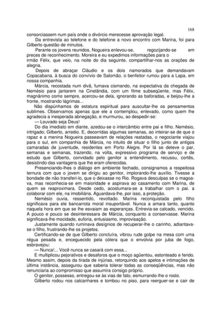 168
consorciassem num país onde o divórcio merecesse aprovação legal.
      Da entrevista ao telefone e do telefone a novo encontro com Marina, foi para
Gilberto questão de minutos.
      Perante os jovens reunidos, Nogueira enlevou-se,        regozijando-se     em
preces de reconhecimento. Moreira e eu expedimos informações para o
irmão Félix, que veio, na noite do dia seguinte, compartilhar-nos as orações de
alegria.
      Depois de abraçar Cláudio e os dois namorados que demandavam
Copacabana, à busca do convívio de Salomão, o benfeitor rumou para a Lapa, em
nossa companhia.
     Márcia, recostada num divã, fumava cismando, na expectativa da chegada de
Nemésio para jantarem na Cinelândia, com um filme subseqüente, mas Félix,
magnânimo como sempre, acercou-se dela, ignorando as baforadas, e beijou-lhe a
fronte, mostrando lágrimas...
     Não dispúnhamos de estatura espiritual para auscultar-lhe os pensamentos
sublimes. Observamos apenas que ele a contemplou, enlevado, como quem lhe
agradecia a inesperada abnegação, e murmurou, ao despedir-se:
     — Louvado seja Deus!
     Do dia imediato em diante, azedou-se o intercâmbio entre pai e filho. Nemésio,
intrigado; Gilberto, arredio. E, decorridas algumas semanas, ao inteirar-se de que o
rapaz e a menina Nogueira passeavam de relações reatadas, o negociante viajou
para o sul, em companhia de Márcia, no intuito de situar o filho junto de antigos
camaradas de juventude, residentes em Porto Alegre. Por lá se deteve o par,
semanas e semanas, trazendo, na volta, expressivo programa de serviço e de
estudo que Gilberto, convidado pelo genitor a entendimento, recusou, cortês,
desistindo das vantagens que lhe eram oferecidas.
     Presenciando-lhes o diálogo em ambiente fechado, consignamos a respeitosa
ternura com que o jovem se dirigiu ao genitor, implorando-lhe auxílio. Tivesse a
bondade de não transferi-lo, que o deixasse no Rio. Rogava desculpas se o magoa-
va, mas reconhecia-se em maioridade e aspirava ao casamento com Marina, de
quem se reaproximara. Desde cedo, acostumara-se a trabalhar com o pai. a
colaborar com ele, na imobiliária. Aguardava-lhe, por isso, a proteção.
     Nemésio ouvia, ressentido, revoltado. Marina reconquistada pelo filho
significava para ele bancarrota moral insuportável. Nunca a amara tanto, quanto
naquela hora em que se lhe esvaiam as esperanças. Entrevia-se calcado, vencido.
A pouco e pouco se desinteressara de Márcia, conquanto a conservasse. Marina
significava-lhe mocidade, euforia, entusiasmo, improvisação.
     Justamente quando ruminava desígnios de recuperar-lhe o carinho, adiantava-
se o filho, frustrando-lhe os projetos.
     Certificando-se de que Gilberto concluíra, vibrou rude golpe na mesa com uma
régua pesada e, enceguecido pela cólera que o envolvia por juba de fogo,
esbravejou:
     — Nunca!... Você nunca se casará com essa...
     E multiplicou pejorativos e desaforos que o moço agüentou, estonteado e ferido.
Mesmo assim, depois da tirada de injúrias, retorquindo aos apelos e intimações de
última instância, assegurou que saberia tolerar todas as conseqüências, mas não
renunciaria ao compromisso que assumira consigo próprio.
     O genitor, possesso, entregou-se às vias de fato, esmurrando-lhe o rosto.
     Gilberto rodou nos calcanhares e tombou no piso, para reerguer-se e cair de
 