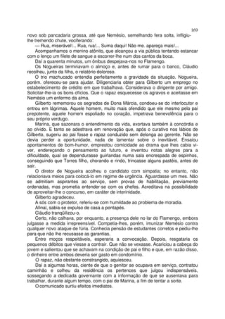 169
novo sob pancadaria grossa, até que Nemésio, semelhando fera solta, infligiu-
lhe tremendo chute, vociferando:
     — Rua, miserável!... Rua, rua!... Suma daqui! Não me. apareça mais!...
     Acompanhamos o menino atônito, que alcançou a via pública tentando estancar
com o lenço um filete de sangue a escorrer-lhe num dos cantos da boca.
     Daí a quarenta minutos, um ônibus despejava-nos no Flamengo.
     Os Nogueiras terminavam o almoço e, antes de rumar para o banco, Cláudio
recolheu, junto da filha, o relatório doloroso.
     O trio machucado entendia perfeitamente a gravidade da situação. Nogueira,
porém. ofereceu-se para ajudar. Diligenciaria obter para Gilberto um emprego no
estabelecimento de crédito em que trabalhava. Considerava o dirigente por amigo.
Solicitar-lhe-ia os bons ofícios. Que o rapaz esquecesse os agravos e aceitasse em
Nemésio um enfermo da alma.
     Gilberto rememorou os segredos de Dona Márcia, condoeu-se do interlocutor e
entrou em lágrimas. Aquele homem, muito mais ofendido que ele mesmo pelo pai
prepotente, aquele homem espoliado no coração, impetrava benevolência para o
seu próprio verdugo.
     Marina, que sazonara o entendimento da vida, exortava também à concórdia e
ao olvido. E tanto se adestrava em renovação que, após o curativo nos lábios de
Gilberto, sugeriu ao pai fosse o rapaz conduzido sem delonga ao gerente. Não se
devia perder a oportunidade, nada de lamentar sobre o inevitável. Ensaiou
apontamentos de bom-humor, emprestou comicidade ao drama que lhes cabia vi-
ver, endereçando o pensamento ao futuro, e inventou notas alegres para a
dificuldade, qual se dependurasse guirlandas numa sala encrespada de espinhos,
conseguindo que Torres filho, chorando e rindo, trincasse alguns pastéis, antes de
sair.
     O diretor de Nogueira acolheu o candidato com simpatia; no entanto, não
relacionava meios para colocá-lo em regime de urgência. Aguardasse um mes. Não
se admitiam aspirantes ao serviço, sem provas de habilitação, previamente
ordenadas, mas prometia entender-se com os chefes. Acreditava na possibilidade
de aproveitar-lhe o concurso, em caráter de interinidade.
     Gilberto agradeceu.
     A sós com o protetor, referiu-se com humildade ao problema de moradia.
     Afinal, sabia-se expulso de casa a pontapés.
     Cláudio tranqüilizou-o.
     Certo, não calhava, por enquanto, a presença dele no lar do Flamengo, embora
julgasse a medida irrepreensível. Competia-lhes, porém, imunizar Nemésio contra
qualquer novo ataque de fúria. Conhecia pensão de estudantes corretos e pediu-lhe
para que não lhe recusasse as garantias.
     Entre moços respeitáveis, esperaria a convocação. Depois, resgataria os
pequenos débitos que viesse a contrair. Que não se vexasse. Acariciou a cabeça do
jovem e salientou que se achavam na condição de pai e filho e que, em razão disso,
o dinheiro entre ambos deveria ser gasto em condomínio.
     O rapaz, não obstante constrangido, aquiesceu.
     Daí a algumas horas, ciente de que o genitor se ocupava em serviço, contratou
caminhão e colheu da residência os pertences que julgou indispensáveis,
sossegando a dedicada governante com a informação de que se ausentava para
trabalhar, durante algum tempo, com o pai de Marina, a fim de tentar a sorte.
     O comunicado surtiu efeitos imediatos.
 