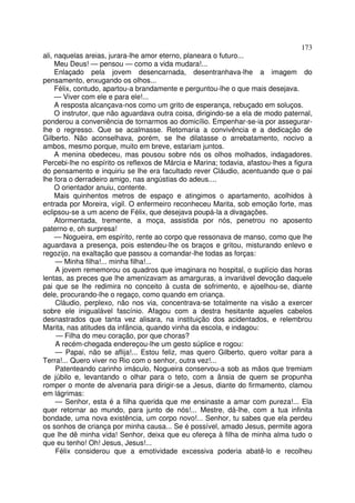 173
ali, naquelas areias, jurara-lhe amor eterno, planeara o futuro...
     Meu Deus! — pensou — como a vida mudara!...
     Enlaçado pela jovem desencarnada, desentranhava-lhe a imagem do
pensamento, enxugando os olhos...
     Félix, contudo, apartou-a brandamente e perguntou-lhe o que mais desejava.
     — Viver com ele e para ele!...
     A resposta alcançava-nos como um grito de esperança, rebuçado em soluços.
     O instrutor, que não aguardava outra coisa, dirigindo-se a ela de modo paternal,
ponderou a conveniência de tornarmos ao domicílio. Empenhar-se-ia por assegurar-
lhe o regresso. Que se acalmasse. Retomaria a convivência e a dedicação de
Gilberto. Não aconselhava, porém, se lhe dilatasse o arrebatamento, nocivo a
ambos, mesmo porque, muito em breve, estariam juntos.
     A menina obedeceu, mas pousou sobre nós os olhos molhados, indagadores.
Percebi-lhe no espírito os reflexos de Márcia e Marina; todavia, afastou-lhes a figura
do pensamento e inquiriu se lhe era facultado rever Cláudio, acentuando que o pai
lhe fora o derradeiro amigo, nas angústias do adeus....
     O orientador anuiu, contente.
     Mais quinhentos metros de espaço e atingimos o apartamento, acolhidos à
entrada por Moreira, vígil. O enfermeiro reconheceu Marita, sob emoção forte, mas
eclipsou-se a um aceno de Félix, que desejava poupá-la a divagações.
     Atormentada, tremente, a moça, assistida por nós, penetrou no aposento
paterno e, oh surpresa!
     — Nogueira, em espírito, rente ao corpo que ressonava de manso, como que lhe
aguardava a presença, pois estendeu-lhe os braços e gritou, misturando enlevo e
regozijo, na exaltação que passou a comandar-lhe todas as forças:
     — Minha filha!... minha filha!...
     A jovem rememorou os quadros que imaginara no hospital, o suplício das horas
lentas, as preces que lhe amenizavam as amarguras, a invariável devoção daquele
pai que se lhe redimira no conceito à custa de sofrimento, e ajoelhou-se, diante
dele, procurando-lhe o regaço, como quando em criança.
     Cláudio, perplexo, não nos via, concentrava-se totalmente na visão a exercer
sobre ele inigualável fascínio. Afagou com a destra hesitante aqueles cabelos
desnastrados que tanta vez alisara, na instituição dos acidentados, e relembrou
Marita, nas atitudes da infância, quando vinha da escola, e indagou:
     — Filha do meu coração, por que choras?
     A recém-chegada endereçou-lhe um gesto súplice e rogou:
     — Papai, não se aflija!... Estou feliz, mas quero Gilberto, quero voltar para a
Terra!... Quero viver no Rio com o senhor, outra vez!...
     Patenteando carinho imáculo, Nogueira conservou-a sob as mãos que tremiam
de júbilo e, levantando o olhar para o teto, com a ânsia de quem se propunha
romper o monte de alvenaria para dirigir-se a Jesus, diante do firmamento, clamou
em lágrimas:
     — Senhor, esta é a filha querida que me ensinaste a amar com pureza!... Ela
quer retornar ao mundo, para junto de nós!... Mestre, dá-lhe, com a tua infinita
bondade, uma nova existência, um corpo novo!... Senhor, tu sabes que ela perdeu
os sonhos de criança por minha causa... Se é possível, amado Jesus, permite agora
que lhe dê minha vida! Senhor, deixa que eu ofereça à filha de minha alma tudo o
que eu tenho! Oh! Jesus, Jesus!...
     Félix considerou que a emotividade excessiva poderia abatê-lo e recolheu
 