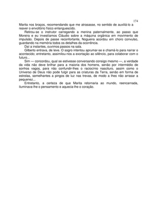 174
Marita nos braços, recomendando que me atrasasse, no sentido de auxiliá-lo a
reaver o envoltório físico enlanguescido.
    Retirou-se o instrutor carregando a menina paternalmente, ao passo que
Moreira e eu investíamos Cláudio sobre a máquina orgânica em movimento de
impulsão. Depois de passe reconfortante, Nogueira acordou em choro convulso,
guardando na memória todos os detalhes da ocorrência.
    Daí a instantes, ouvimos passos na sala.
    Gilberto entrava, de leve. O sogro intentou aprumar-se e chamá-lo para narrar o
acontecido; entretanto, assimilou-nos a exortação ao silêncio, para colaborar com o
futuro...
    Sim — concordou, qual se estivesse conversando consigo mesmo —, a verdade
da vida não deve brilhar para a maioria dos homens, senão por intermédio de
sonhos vagos, para não confundir-lhes o raciocínio nascituro, assim como o
Universo de Deus não pode fulgir para as criaturas da Terra, senão em forma de
estrelas, semelhantes a pingos de luz nas trevas, de modo a lhes não arrasar a
pequenez...
    Entretanto, a certeza de que Marita retornaria ao mundo, reencarnada,
iluminava-lhe o pensamento e aquecia-lhe o coração.
 