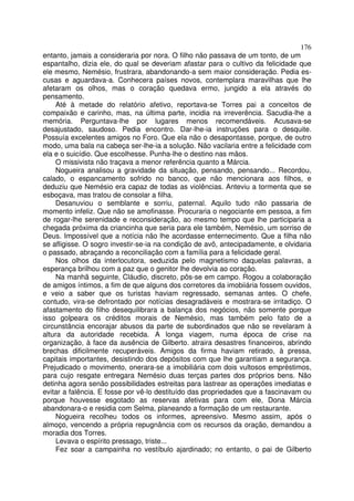 176
entanto, jamais a consideraria por nora. O filho não passava de um tonto, de um
espantalho, dizia ele, do qual se deveriam afastar para o cultivo da felicidade que
ele mesmo, Nemésio, frustrara, abandonando-a sem maior consideração. Pedia es-
cusas e aguardava-a. Conhecera países novos, contemplara maravilhas que lhe
afetaram os olhos, mas o coração quedava ermo, jungido a ela através do
pensamento.
    Até à metade do relatório afetivo, reportava-se Torres pai a conceitos de
compaixão e carinho, mas, na última parte, incidia na irreverência. Sacudia-lhe a
memória. Perguntava-lhe por lugares menos recomendáveis. Acusava-se
desajustado, saudoso. Pedia encontro. Dar-lhe-ia instruções para o desquite.
Possuía excelentes amigos no Foro. Que ela não o desapontasse, porque, de outro
modo, uma bala na cabeça ser-lhe-ia a solução. Não vacilaria entre a felicidade com
ela e o suicídio. Que escolhesse. Punha-lhe o destino nas mãos.
    O missivista não traçava a menor referência quanto a Márcia.
    Nogueira analisou a gravidade da situação, pensando, pensando... Recordou,
calado, o espancamento sofrido no banco, que não mencionara aos filhos, e
deduziu que Nemésio era capaz de todas as violências. Anteviu a tormenta que se
esboçava, mas tratou de consolar a filha.
    Desanuviou o semblante e sorriu, paternal. Aquilo tudo não passaria de
momento infeliz. Que não se amofinasse. Procuraria o negociante em pessoa, a fim
de rogar-lhe serenidade e reconsideração, ao mesmo tempo que lhe participaria a
chegada próxima da criancinha que seria para ele também, Nemésio, um sorriso de
Deus. Impossível que a notícia não lhe acordasse enternecimento. Que a filha não
se afligisse. O sogro investir-se-ia na condição de avô, antecipadamente, e olvidaria
o passado, abraçando a reconciliação com a família para a felicidade geral.
    Nos olhos da interlocutora, seduzida pelo magnetismo daquelas palavras, a
esperança brilhou com a paz que o genitor lhe devolvia ao coração.
     Na manhã seguinte, Cláudio, discreto, pôs-se em campo. Rogou a colaboração
de amigos íntimos, a fim de que alguns dos corretores da imobiiária fossem ouvidos,
e veio a saber que os turistas haviam regressado, semanas antes. O chefe,
contudo, vira-se defrontado por notícias desagradáveis e mostrara-se irritadiço. O
afastamento do filho desequilibrara a balança dos negócios, não somente porque
isso golpeara os créditos morais de Nemésio, mas também pelo fato de a
circunstância encorajar abusos da parte de subordinados que não se revelaram à
altura da autoridade recebida. A longa viagem, numa época de crise na
organização, à face da ausência de Gilberto. atraira desastres financeiros, abrindo
brechas dificilmente recuperáveis. Amigos da firma haviam retirado, à pressa,
capitais importantes, desistindo dos depósitos com que lhe garantiam a segurança.
Prejudicado o movimento, onerara-se a imobiliária com dois vultosos empréstimos,
para cujo resgate entregara Nemésio duas terças partes dos próprios bens. Não
detinha agora senão possibilidades estreitas para lastrear as operações imediatas e
evitar a falência. E fosse por vê-lo destituído das propriedades que a fascinavam ou
porque houvesse esgotado as reservas afetivas para com ele, Dona Márcia
abandonara-o e residia com Selma, planeando a formação de um restaurante.
     Nogueira recolheu todos os informes, apreensivo. Mesmo assim, após o
almoço, vencendo a própria repugnância com os recursos da oração, demandou a
moradia dos Torres.
     Levava o espírito pressago, triste...
     Fez soar a campainha no vestíbulo ajardinado; no entanto, o pai de Gilberto
 