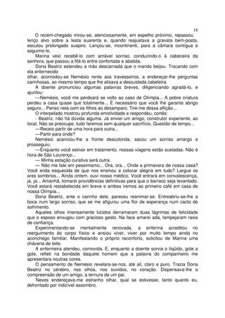 18
     O recém-chegado mirou-se, atenciosamente, em espelho próximo, repassou
lenço alvo sobre a testa suarenta e, quando reajustava a gravata bem-posta,
escutou prolongado suspiro. Lançou-se, incontinenti, para a câmara contígua e
seguimo-lo.
     Marina veio recebê-lo com amável sorriso, conduzindo-o à cabeceira da
senhora, que passou a fitá-lo entre confortada e abatida.
     Dona Beatriz estendeu a mão descarnada que o marido beijou. Trocando com
ela enternecido
olhar, acomodou-se Nemésio rente aos travesseiros, a endereçar-lhe perguntas
carinhosas, ao mesmo tempo que lhe alisava a descuidada cabeleira.
     A doente pronunciou algumas palavras breves, diligenciando agradá-lo, e
ajuntou:
     — Nemésio, você me perdoará se volto ao caso de Olímpia... A pobre criatura
perdeu a casa quase que totalmente... É necessário que você lhe garanta abrigo
seguro... Penso nela com os filhos ao desamparo. Tire-me dessa aflição...
     O interpelado mostrou profunda emotividade e respondeu, cortês:
     - Beatriz, não há dúvida alguma. Já enviei um amigo, construtor experiente, ao
local. Não se preocupe, tudo faremos sem qualquer sacrifício. Questão de tempo...
     — Receio partir de uma hora para outra...
     — Partir para onde?
     Nemésio acariciou-lhe a fronte descolorida, sacou um sorriso amargo e
prosseguiu:
     — Enquanto você estiver em tratamento, nossas viagens estão sustadas. Não é
hora de São Lourenço...
     — Minha estação curativa será outra.
     — Não me fale em pessimismo... Ora, ora... Onde a primavera de nossa casa?
Você anda esquecida de que nos ensinou a colocar alegria em tudo? Largue os
ares sombrios... Ainda ontem, ouvi nosso médico. Você entrará em convalescença,
ja, ja... Amanhã, tomarei providências definitivas para que o barraco seja levantado.
Você estará restabelecida em breve e ambos iremos ao primeiro café em casa de
nossa Olímpia...
     Dona Beatriz, ante o carinho dele, pareceu reanimar-se. Entreabriu-se-lhe a
boca num largo sorriso, que se me afigurou uma flor de esperança num cacto de
sofrimento.
     Aqueles olhos imensamente lúcidos derramaram duas lágrimas de felicidade
que o esposo enxugou com gracioso gesto. Na face amarei ada, lampejaram raios
de confiança.
     Experimentando-se mentalmente renovada, a enferma acreditou no
reerguimento do corpo físico e ansiou viver, viver por muito tempo ainda no
aconchego familiar. Manifestando o próprio reconforto, solicitou de Marina uma
chávena de leite.
     A enfermeira atendeu, comovida. E, enquanto a doente sorvia o líqüido, gole a
gole, refleti na bondade daquele homem que a palavra do companheiro me
apresentara noutras cores.
     O pensamento de Nemésio revelara-se-nos, até ali, claro e puro. Trazia Dona
Beatriz no cérebro, nos olhos, nos ouvidos, no coração. Dispensava-lhe a
compreensão de um amigo, a ternura de um pai.
      Neves endereçava-me estranho olhar, qual se estivesse, tanto quanto eu,
defrontado por indizível assombro.
 